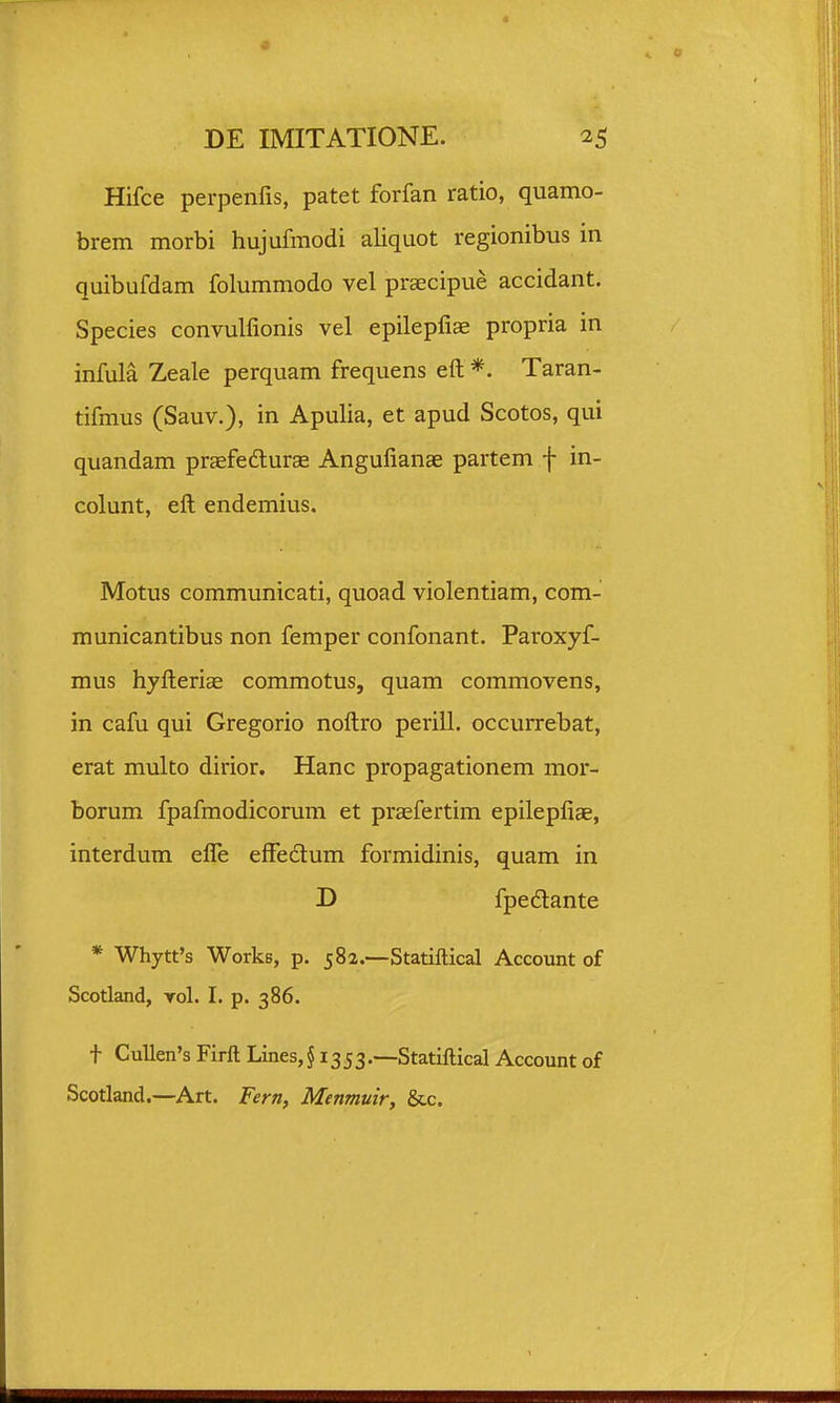 Hifce perpenfis, patet forfan ratio, quamo- brem morbi hujufmodi aliquot regionibus in quibufdam folummodo vel prsecipue accidant. Species convulfionis vel epilepfiae propria in infula Zeale perquam frequens eft *. Taran- tifmus (Sauv.), in Apulia, et apud Scotos, qui quandam praefedlurcE Angufianae partem f in- colunt, efl; endemius. Motus communicati, quoad violentiam, com- municantibus non femper confonant. Paroxyf- mus hyfterice commotus, quam commovens, in cafu qui Gregorio noftro perill. occurrebat, erat multo dirior. Hanc propagationem mor- borum fpafmodicorum et praefertim epilepfiae, interdum efle effeclum formidinis, quam in D fpedlante * Whytt^s Works, p. 582.—Statiftical Account of Scotland, yoI. I. p. 386. t Cullen's Firft Lines, J1353.—Statiftical Account of Scotland.—Art. Fern, Menmuir, &c.