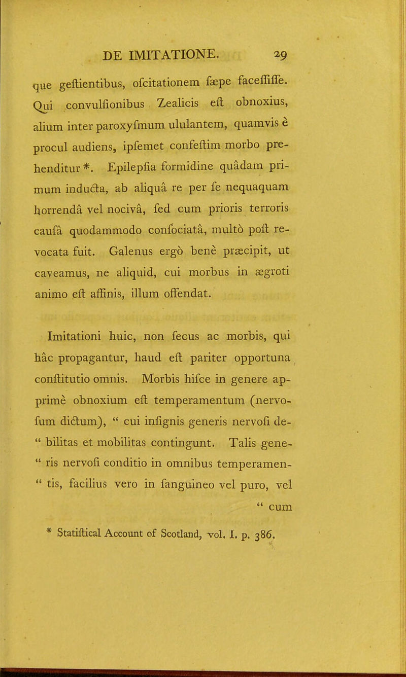 que geftientibus, ofcitationem faepe faceffiffe. Qui convulfionibus Zealicis eft obnoxius, alium inter paroxyfmum ululantem, quamvis e procul audiens, ipfemet confeftim morbo pre- henditur *. Epilepfia formidine quadam pri- mum induda, ab aliqua re per fe nequaquara horrenda vel nociva, fed cum prioris terroris eaufa quodammodo confociata, multo poft re- vocata fuit. Galenus ergo bene prsecipit, ut caveamus, ne ahquid, cui morbus in aegroti animo eft affinis, illum offendat. Imitationi huic, non fecus ac morbis, qui hac propagantur, haud eft pariter opportuna conftitutio omnis. Morbis hifce in genere ap- prime obnoxium eft temperamentum (nervo- fum didlum),  cui infignis generis nervoli de-  bihtas et mobihtas contingunt. Talis gene-  ris nervofi conditio in omnibus temperamen-  tis, faciUus vero in fanguineo vel puro, vel  cum * Statiftical Account of Scotland, vol. 1. p. 386.