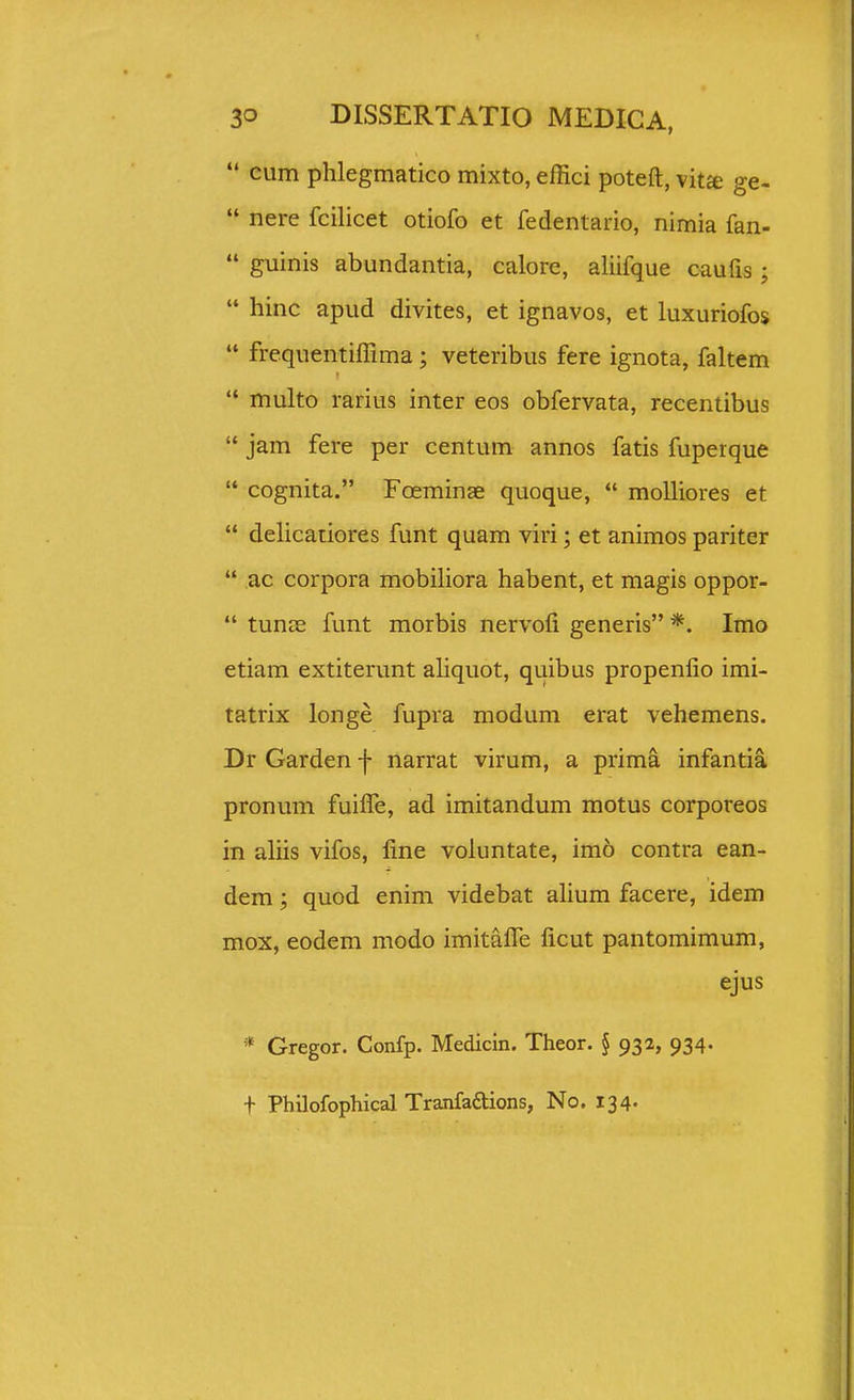  cum phlegmatico mixto, effici poteft, vit£e ge-  nere fcilicet otiofo et fedentario, nimia fan-  guinis abundantia, calore, aliifque caufis;  hinc apud divites, et ignavos, et luxuriofos  frequentiffima; veteribus fere ignota, faltem  multo rarius inter eos obfervata, recentibus  jam fere per centum annos fatis fuperque  cognita. Foeminae quoque,  molliores et  delicaiiores funt quam viri; et animos pariter  ac corpora mobiliora habent, et magis oppor-  tunje funt morbis nervofi generis *. Imo etiam extiterunt aliquot, quibus propenfio imi- tatrix longe fupra modum erat vehemens. Dr Garden f narrat virum, a prima infantia pronum fuifle, ad imitandum motus corporeos in ahis vifos, fine voluntate, imo contra ean- dem; quod enim videbat ahum facere, idem mox, eodem modo imitafle ficut pantomimum, ejus Gregor. Confp. Medicin. Theor. § 932, 934. + Philofophical Tranfaaions, No. 134.