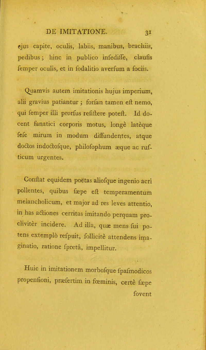 ejus capite, oculis, labiis, manibus, bracliiis, pedibus; hinc in publico infedifle, claufis femper oculis, et in fodalitio averfum a fociis. Quamvis autem imitationis hujus imperium^ alii gravius patiantur; forfan tamen eft nemo, qui femper ilU prorfus refiftere poteft. Id do- cent fanatici corporis motus, longe lateque fefe mirum in modum diffundentes, atque dodlos indodlofque, philofophum aeque ac ruf- ticum urgentes. Conftat equidem poetas aliofque ingenio acri pollentes, quibus faepe eft temperamentum melancholicum, et major ad res leves attentio, in has adiones cerritas imitando perquam pro- cliviter incidere. Ad illa, qux mens fui po- tens extemplo refpuit, follicite attendens ima- ginatio, ratione fpreta, impellitur. Huic in imitationem morbofque fpafmodicos propenfioni, praefertim in freminis, certe f^pe fovent