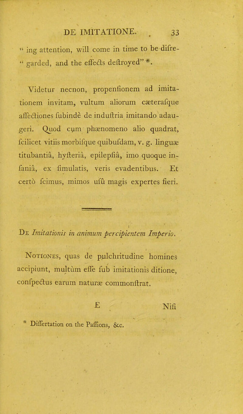  ing attention, will come in time to be difre-  garded, and the efFedls deftroyed *, Videtur necnon, propenfionem ad imita- tionem invitam, vultum aliorum caeterafque affedtiones fubinde de induftria imitando adau- geri. Qiiod cvim phaenomeno aho quadrat, fcilicet vitiis morbifque quibufdam, v. g. linguas titubantia, hyfteria, epilepfta, imo quoque in- fania, ex fimulatis, veris evadentibus. Et certo fcimus, mimos ufu magis expertes fieri. De Iniitationis in animum percipientem Imperio. NoTloNES, quas de pjilchritudine homines accipiunt, multum efle fub imitationis ditione, confpeftus earum natur^ commonftrat. -E , Nifi * Differtation on the Paffions, &c.