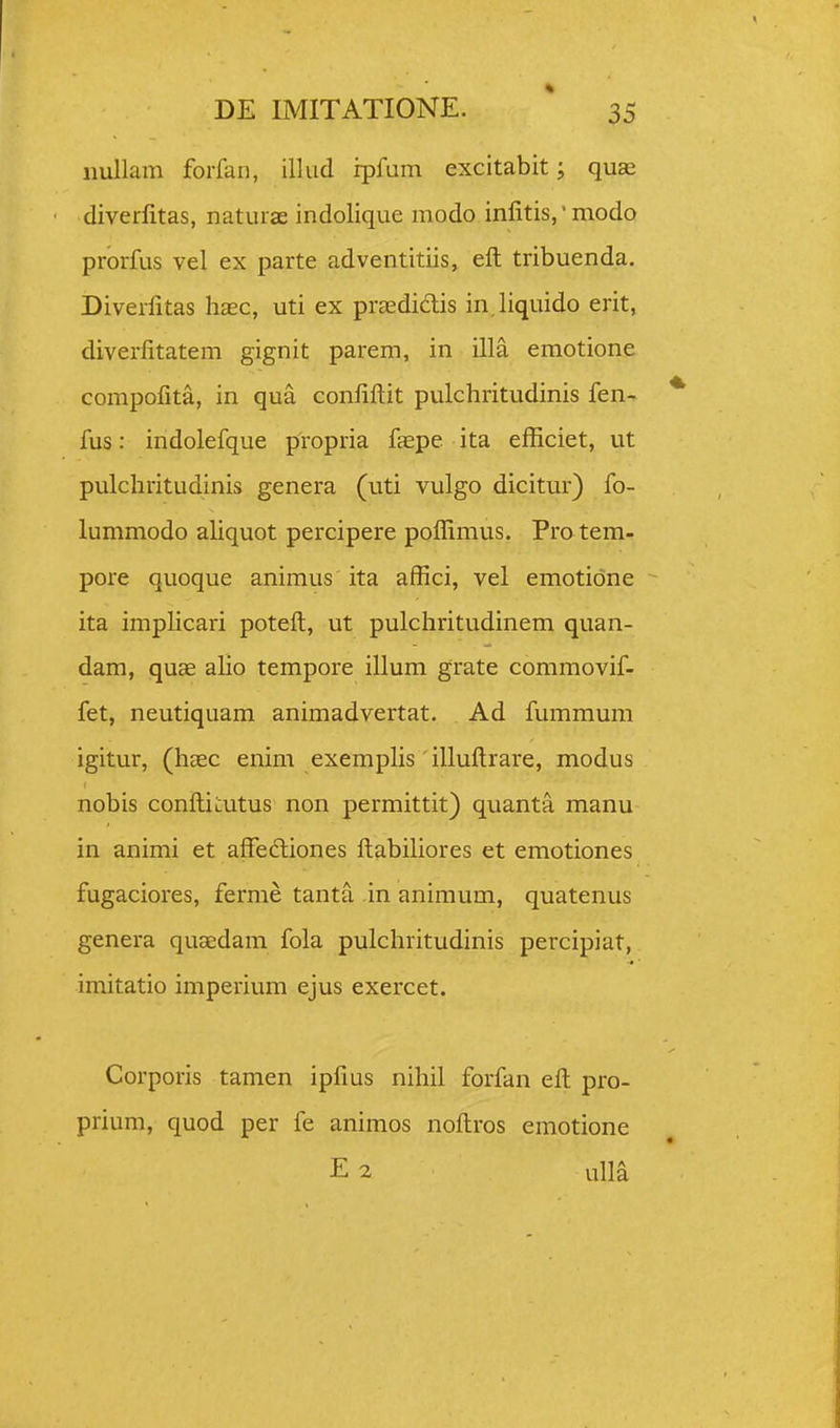 iiullam forfan, illiid ipfum excitabit; quae diverlitas, naturae indolique modo inlitis,' modo prorfus vel ex parte adventitiis, eft tribuenda. Diverfitas liEec, uti ex prasdidlis in.liquido erit, diverfitatem gignit parem, in illa emotione compofita, in qua confifi:it pulchritudinis fen- fus: indolefque propria faepe ita efficiet, ut pulcliritudinis genera (uti vulgo dicitur) fo- lummodo aliquot percipere poffimus. Pro tem- pore quoque animus ita affici, vel emotidne ita implicari poteft, ut pulcliritudinem quan- dam, quae alio tempore illum grate commovif- fet, neutiquam animadvertat. Ad fummum igitur, (haec enim exemphs illuftrare, modus nobis conftiuutus non permittit) quanta manu in animi et affedliones ftabihores et emotiones fugaciores, ferme tanta in animum, quatenus genera quaedam fola pulchritudinis percipiat, imitatio imperium ejus exercet. Corporis tamen ipfius nihil forfan eft pro- prium, quod per fe animos noftros emotione E2 uM