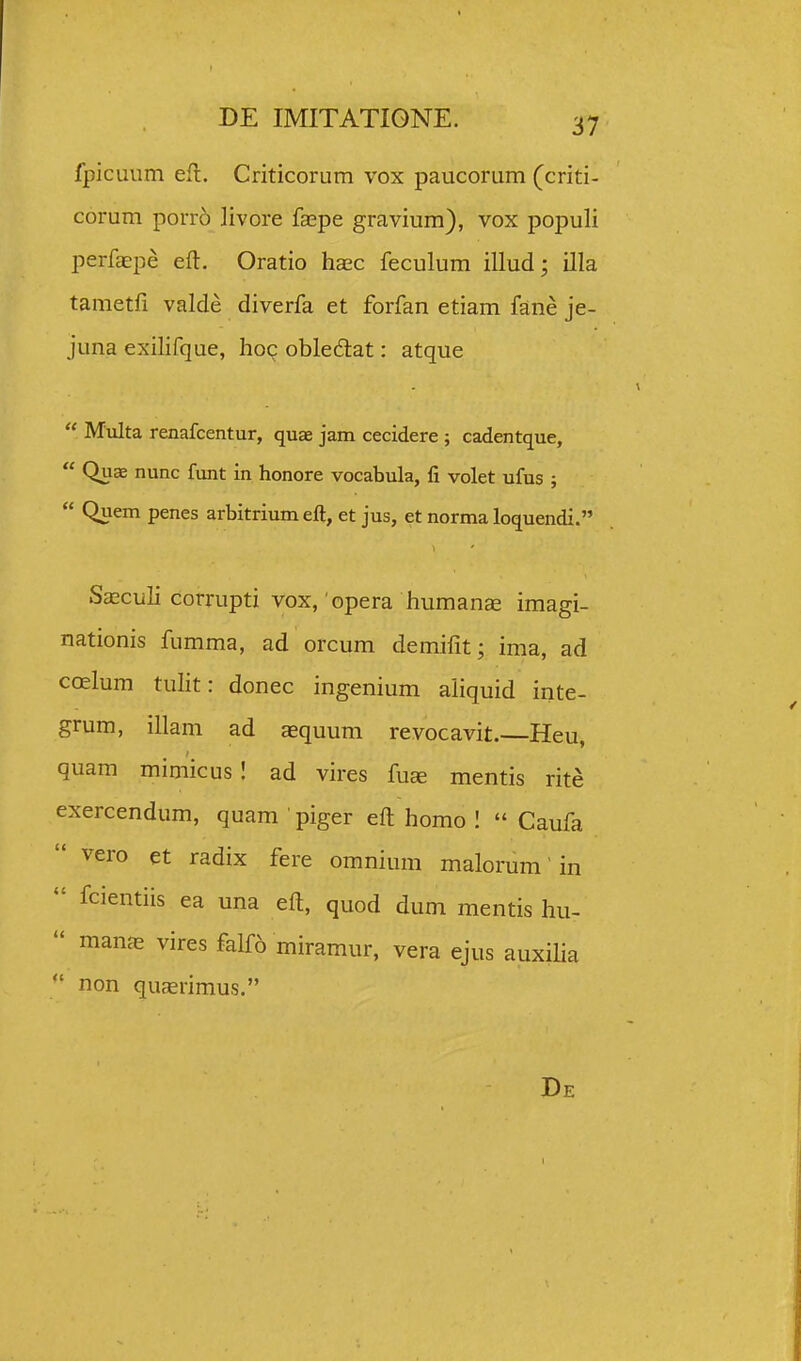 fpicuum efl. Criticorum vox paucorum (criti- corum porr6 ]ivore faspe gravium), vox populi perfaepe eft. Oratio hasc feculum illud; illa tametfi valde diverfa et forfan etiam fane je- juna exilifque, hoc obledlat: atque  Multa renafcentur, quae jam cecidere ; cadentque,  Quae nunc funt in honore vocabula, li volet ufus ;  Quem penes arbitrium eft, et jus, et norma loquendi. Saeculi corrupti vox, opera humanee imagi- nationis fumma, ad orcum demifit; ima, ad coelum tulit: donec ingenium aliquid inte- grum, illam ad aequum revocavit. Heu, quam mimicus! ad vires fus mentis rite exercendum, quam ' piger eft homo 1  Caufa  vero et radix fere omnium malorum' in  fcientiis ea una efl, quod dum mentis hu-  manas vires falf6 miramur, vera ejus auxiha non qucerimus. De