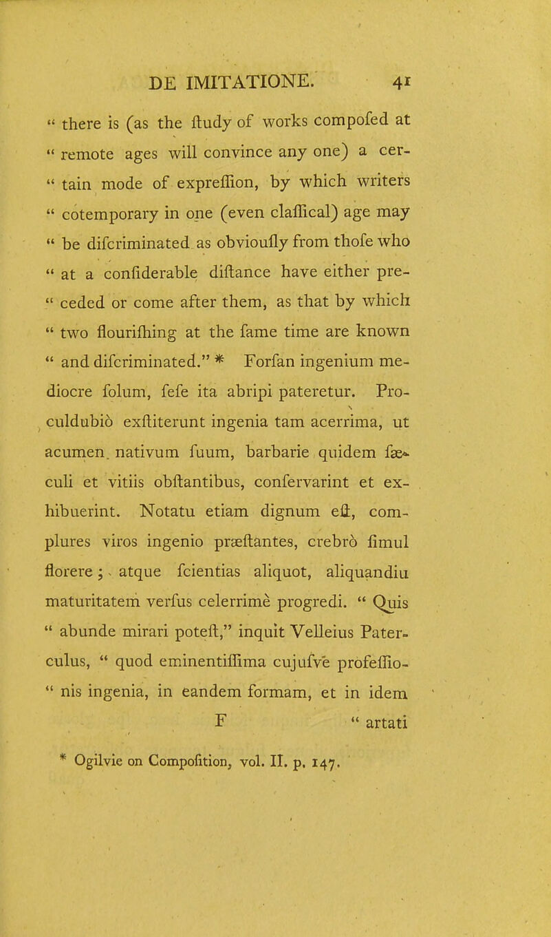  there is (as the ftudy of works compofed at  remote ages will convince any one) a cer- *• tain mode of expreflion, by which writers  cotemporary in one (even claffical) age may be difcriminated as obvioufly from thofe who  at a confiderable diftance have either pre-  ceded or come after them, as that by which  two flourifliing at the fame time are known  and difcriminated. * Forfan ingenium me- diocre folum, fefe ita abripi pateretur. Pro- ^ culdubio exftiterunt ingenia tam acerrima, ut acumen. nativum fuum, barbarie quidem fae*- culi et vitiis obftantibus, confervarint et ex- hibuerint. Notatu etiam dignum eli, com- plures viros ingenio praeftantes, crebro fimul florere ; ^ atque fcientias aliquot, aliquandiu maturitatem verfus celerrime progredi.  Quis  abunde mirari poteft, inquit Velleius Pater- culus,  quod eminentiffima cujufve profeffio-  nis ingenia, in eandem formam, et in idem F  artati * Ogilvie on Compofition, vol. II. p. 147.