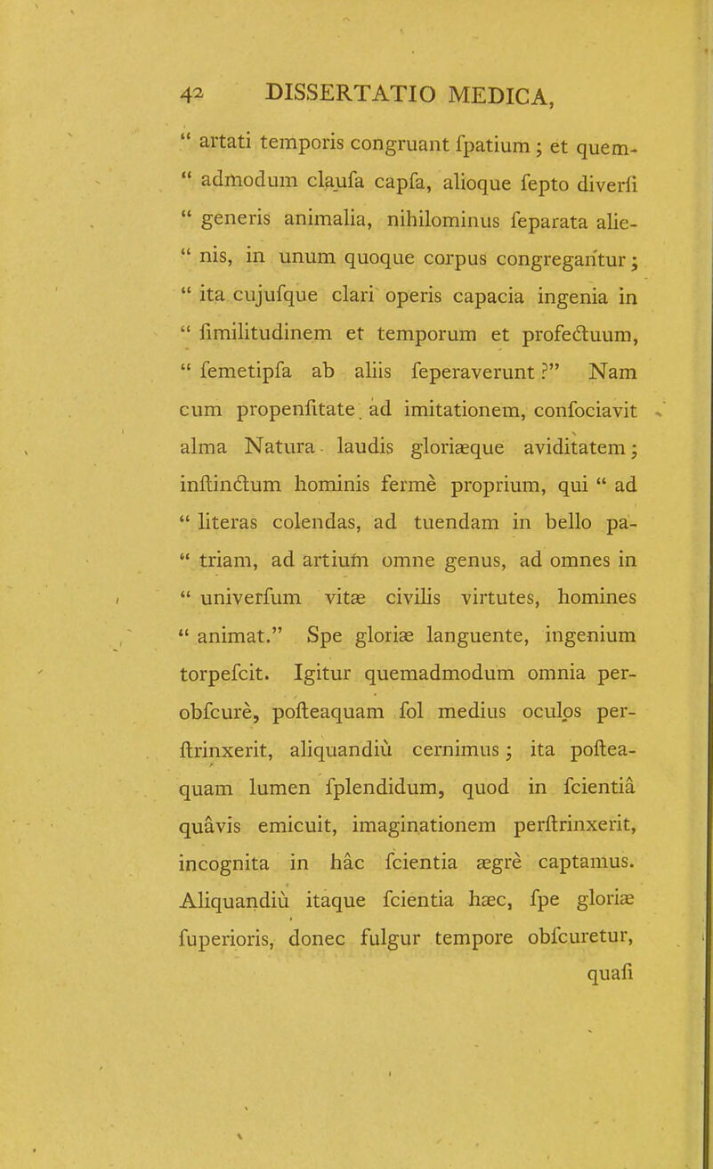  artati temporis congruant fpatium; et quem-  admodum claufa capfa, alioque fepto diverfi  generis animalia, nihilominus feparata alie-  nis, in unum quoque corpus congregaritur;  ita cujufque clari operis capacia ingenia in  limilitudinem et temporum et profeduum,  femetipfa ab aliis feperaverunt ? Nam cum propenlitate. ad imitationem, confociavit alma Natura laudis gloriaeque aviditatem; inftin6lum hominis ferme proprium, qui  ad  literas colendas, ad tuendam in bello pa-  triam, ad artiuni omne genus, ad omnes in  univerfum vitae civilis virtutes, homines  animat. Spe gloriae languente, ingenium torpefcit. Igitur queraadmodum omnia per- obfcure, polleaquam fol medius oculps per- ftrinxerit, aliquandiu cernimus; ita poftea- quam lumen fplendidum, quod in fcientia quavis emicuit, imaginationem perftrinxerit, incognita in hac fcientia aegre captamus. Aliquandiu itaque fcientia hsec, fpe gloriae fuperioris, donec fulgur tempore obfcuretur, quafi