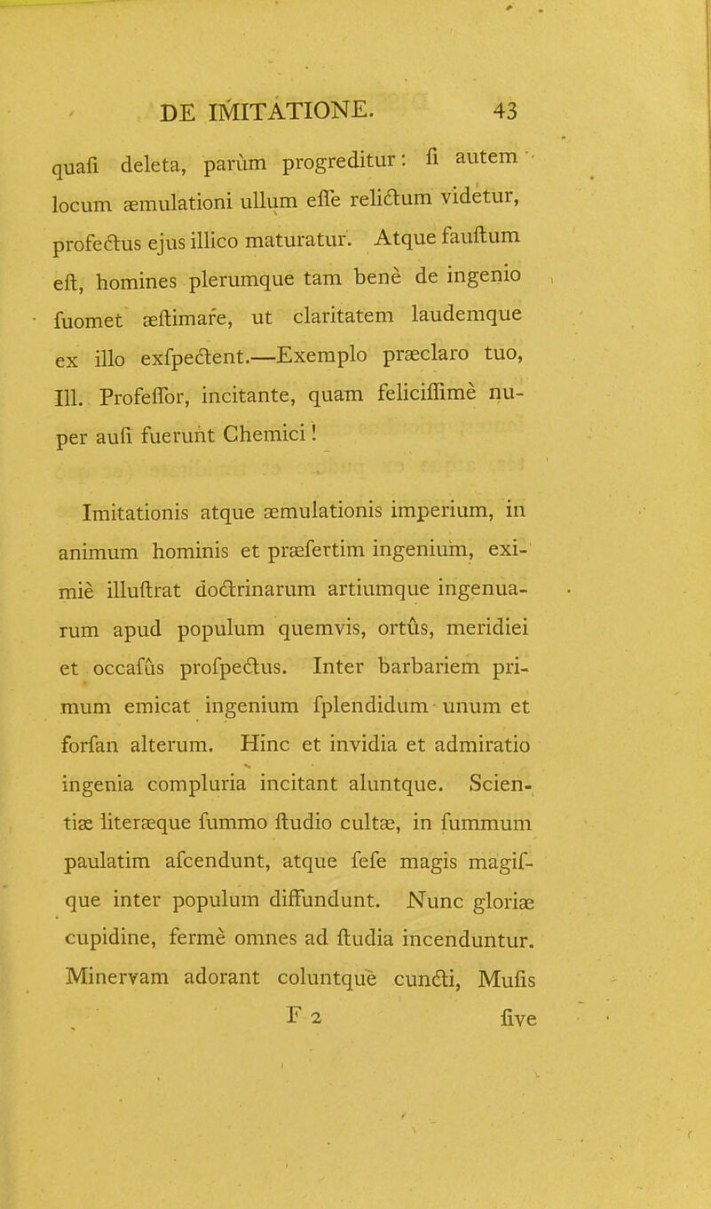 quafi deleta, parum progreditur: fi autem • locum Eemulationi ullum elTe relidlum videtur, profeaus ejus illico maturatur. Atque fauftum eft, homines plerumque tam bene de ingenio , fuomet ffiftimare, ut claritatem laudemque ex illo exfpedent.—Exemplo praeclaro tuo, 111. Profeflbr, incitante, quam feliciflime nu- per aufl fuerurit Chemici! Imitationis atque aemulationis imperium, in animum hominis et praefertim ingeniuni, exi- mie illuftrat dodrinarum artiumque ingenua- rum apud populum quemvis, ortus, meridiei et occafus profpedlus. Inter barbariem pri- mum emicat ingenium fplendidum • unum et forfan alterum. Hinc et invidia et admiratio ingenia compluria incitant aluntque. Scien- tiae iiteraeque fummo ftudio cultae, in fummum paulatim afcendunt, atque fefe magis magif- que inter populum diffundunt. Nunc gloriae cupidine, ferme omnes ad ftudia incenduntur. Minervam adorant coluntque cundli, Mufis E 2 five