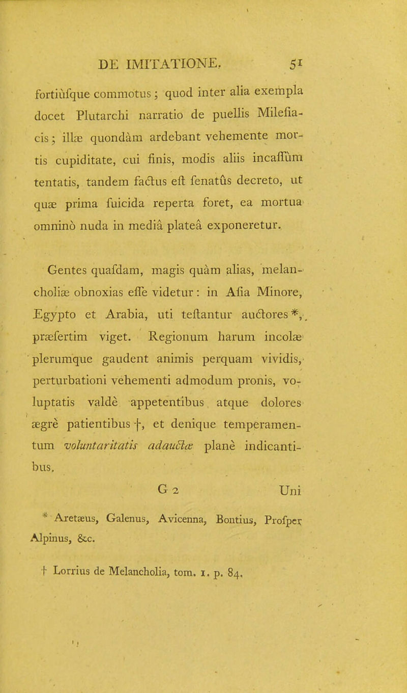 fortiufque commotus; quod inter alia exempla docet Plutarchi narratio de puellis Milelia- cis; illcB quondam ardebant vehemente mor- tis cupiditate, cui finis, modis ahis incaflum tentatis, tandem fadlus eft fenatus decreto, ut quae prima fuicida reperta foret, ea mortua omnino nuda in media platea exponeretur. Gentes quafdam, magis quam alias, melan- chohas obnoxias elTe videtur : in Afia Minore, Egypto et Arabia, uti teftantur audores*,. prjefertim viget. Regionum harum incolae plerumque gaudent animis perquam vividis, perturbationi vehementi admodum pronis, vo- luptatis valde appetentibus atque dolores aegre patientibus f, et denique temperamen- tum volu7itaritatis adauEia plane indicanti- bus, ■ G2 Uni * Aretseus, Galenus, Avicenna, Bontius, Profpei: Alpinus, &c. f Lorrius de Melancholia, tom. i. p. 84.