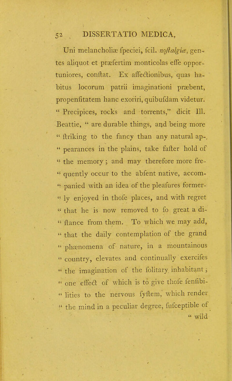 Uni melancholiae fpeciei, fcil. nqftalgice, gen- tes aliquot et praefertim monticolas effe oppor- tuniores, conftat. Ex afTedionibus, quas ha- bitus locorum patrii imaginationi prEebent, propenfitatem hanc exoriri, quibufdam videtur.  Precipices, rocks and torrents, dicit 111. Beattie,  are durable things, and being more  llriking to the fancy than any natural ap-,  pearances in the plains, take fafter hold of the memory; and may therefore more fre- quently occur to the abfent native, accom- panied Vi^ith an idea of the pleafures former-  ly enjoyed in thofe places, and with regret that he is nov^^ removed to fo great a di- '* ftance from them. To v^hich we may add,  that the daily contemplation of the grand  phfEnomena of nature, in a mountainous  country, elevates and continually exercifes  the imagination of the folitary. inhabitant;  one effea of which is to give thofe fenfibi-  lities to the nervous fyftem, which render  the mind in a peculiar degree, fufceptible of  wild