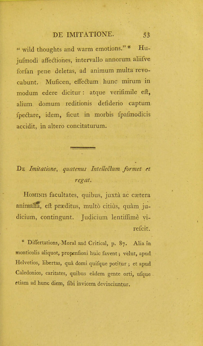  wild thoLights and warm emotions. * Hu- jufmodi affediohes, intervallo annorum ahifve forfan pene deletas, ad animum multa revo- cabunt. Mulicen, effedlum hunc mirum in modum edere dicitur : atque verifimile eft, alium domum reditionis deliderio captum fpedlare, idem, iicut in morbis fpafmodicis accidit, in altero concitaturum. De Imitationey quatenus lntelle6i,um formet et regat. HoMiNis facultates, quibus, juxta ac castera aniraafHa, eft praeditus, multo citius, quam ju- dicium, contingunt. Judicium lentiflime yi- refcit. * DiffertationSj^Moral and Critical, p. 87. Alia in monticolis aliquot, propenlioni huic favent; velut, apud Helvetios, libertas, qua domi quifque potitur ; et apud Caledonios, caritates, quibus eadem gente orti, ufque ctiam ad hunc diem, fxbi invicem devinciuntur.