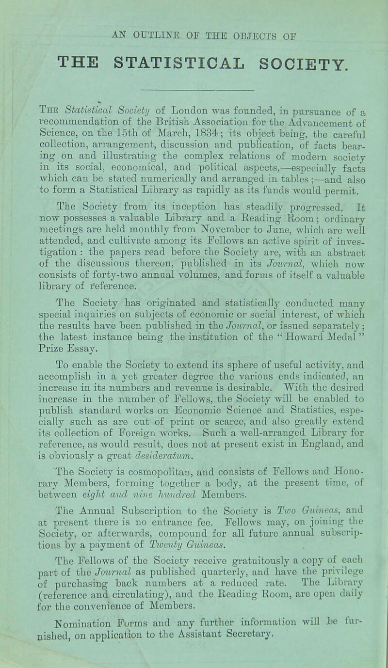 AN OUTLINE OF THE OBJECTS OF THE STATISTICAL SOCIETY. The Statidical Society of London was founded, in pursuance of a recommendation of the British Association for the Advancement of Science, on the 15th of March, 1834; its object being, the careful collection, arrangement, discussion and publication, of facts bear- ing on and illustrating the complex relations of modei-n society in its social, economical, and political aspects,—especially facts which can be stated numerically and arranged in tables ;—and also to form a Statistical Library as rapidly as its funds would permit. The Society from its inception lias steadily progressed. It now possesses a valuable Library and a Reading Room; ordinaiy meetings are held monthly fi'om November to June, wliich are well attended, and cultivate among its Fellows an active spirit of inves- tigation : the papers read before the Society are, with an abstract of tlie discussions thereon, published in its Journal, Avhich now consists of forty-two annual volumes, and forms of itself a valuable library of reference. The Society has originated and statistically conducted many special inquiries on subjects of economic or social interest, of which the results have been published in the Journal, or issued separately; the latest instance being the institution of the  Howard Medal  Prize Essay. To enable the Society to extend its sphere of useful activity, and accomplish in a yet greater degree the various ends indicated, an increase in its numbers and revenue is desirable. With the desired increase in the number of Fellows, the Society will be enabled to publish standard works on Economic Science and Statistics, espe- cially such as are out of print or scarce, and also greatly extend its collection of Foreign works. Such, a well-arranged Library for reference, as would result, does not at present exist in England, and is obviously a great desideratum. The Society is cosmopolitan, and consists of Fellows and Hono- rary Members, forming together a body, at the present time, of between eight and nine hundred Members. The Annual Subscription to the Society is Two Ghiineas, and at present there is no entrance fee. Fellows may, on joining the Society, or afterwards, compound for all future annual subscrip- tions by a payment of Twenty Guineas. The Fellows of the Society receive gratuitously a copy of each part of the Journal as published quarterly, and have the privilege of purchasing back numbers at a reduced rate. The Library (reference and circulating), and the Reading Room, are open daily for the convenience of Members. Nomination Forms and any further information will .be lur- tiished, on application to the Assistant Secretary.