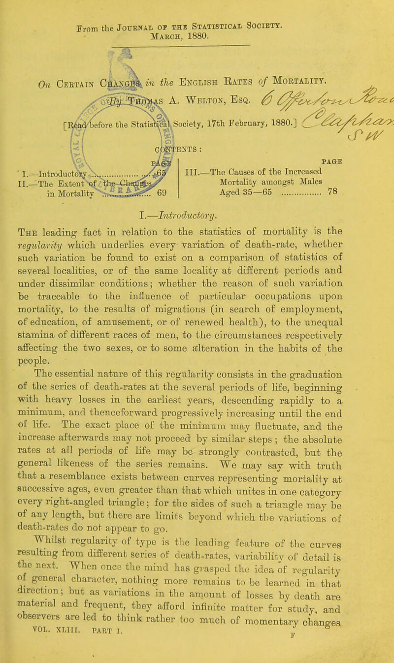 From the Jottknai, of the Statistical Society. Maeoh, 1880. Oil Ceetain Oiai|G^ in the English Rates of Mortality. ^ A. Welton, Esq. ^ /^^^c^^^^i^u-^^^'^ .Society, 17th February, 1880.] (^.^iZ/^i/^^Z^. fBNTS: I. Introductoi^yX.^ y^l^^ —'^^^ Causes of the Increased II.—The Extent'qf^^t»^jChflrf*^^ Mortality amongst Males in Mortality^^T££iJfe?!^ 69 Aged 35—65 78 I.—Introductory. The leading fact in relation to the statistics of mortality is the regularity which underlies every variation of death-rate, whether such variation be found to exist on a comparison of statistics of several localities, or of the same locality at different periods and under dissimilar conditions; whether the reason of such variation be traceable to the influence of particular occupations upon mortality, to the results of migrations (in search of employment, of education, of amusement, or of renewed health), to the unequal stamina of different races of men, to the circumstances respectively affecting the two sexes, or to some alteration in the habits of the people. The essential nature of this regularity consists in the graduation of the series of death-rates at the several periods of life, beginning with heavy losses in the earliest years, descending rapidly to a minimum, and thenceforward progressively increasing until the end of life. The exact place of the minimum may fluctuate, and the increase afterwards may not proceed by similar steps ; the absolute rates at all periods of life may be strongly contrasted, but the general likeness of the series remains. We may say with truth that a resemblance exists between curves representing mortality at successive ages, even greater than that which unites in one category every right-angled triangle; for the sides of such a triangle may be of any length, but there are limits beyond which the variations of death-rates do not appear to go. Whilst regularity of type is tlie leading feature of tlie curves resulting from different series of death-rates, variability of detail is the next. When once the mind has grasped the idea of regularity of general character, nothing more remains to be learned °in that direction ; but as variations in the amount of losses by deatli are material and frequent, they afford infinite matter for study and observers are led to think rather too much of momentary changes VOL. XLIII. PART J. „ F