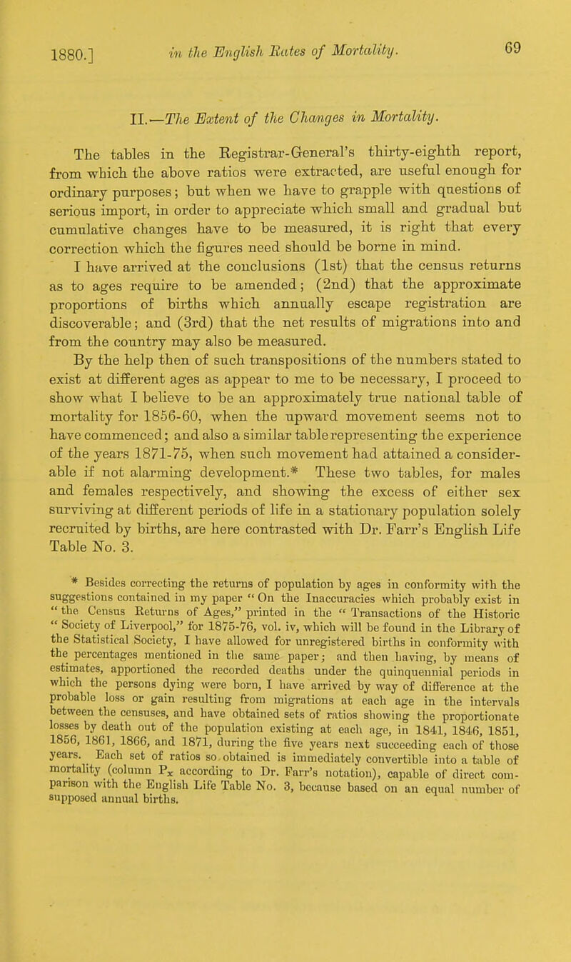 II.—The Extent of the Chamges in Mortality. The tables in the Registrar-General's thirty-eighth report, from which the above ratios were extracted, are useful enough for ordinary purposes; but when we have to grapple with questions of serious import, in order to appreciate which small and gradual but cumulative changes have to be measured, it is right that every correction which the figures need should be borne in mind. I have arrived at the conclusions (1st) that the census returns as to ages require to be amended; (2nd) that the approximate proportions of births which annually escape registration are discoverable; and (3rd) that the net results of migrations into and from the country may also be measured. By the help then of such transpositions of the numbers stated to exist at different ages as appear to me to be necessary, I proceed to show what I believe to be an approximately true national table of mortality for 1856-60, when the upward movement seems not to have commenced; and also a similar table representing the experience of the years 1871-75, when such movement had attained a consider- able if not alarming development.* These two tables, for males and females respectively, and showing the excess of either sex surviving at different periods of life in a stationary population solely recruited by births, are here contrasted with Dr. Farr's English Life Table No. 3. * Besides correcting the returns of population by ages in conformity with the suggestions contained in my paper  On the Inaccuracies which probably exist in  the Census Returns of Ages, printed in the  Transactions of the Historic  Society of Liverpool, for 1875-'76, vol. iv, which will be found in the Library of the Statistical Society, I have allowed for unregistered births in conformity with the percentages mentioned in tlie same paper; and then having, by means of estimates, apportioned the recorded deaths under the quinquennial periods in which the persons dying were born, I have arrived by way of difierence at the probable loss or gain resulting from migrations at each age in the intervals between the censuses, and have obtained sets of ratios showing the proportionate losses by death out of the population existing at each age, in 1841, 1846, 1851, 1856, 1861, 1866, and 1871, during the five years next succeeding each of those years. Each set of ratios so obtained is immediately convertible into a table of mortality (column according to Dr. Farr's notation), capable of direct com- parison with the English Life Table No. 3, because based on an equal number of supposed annual births.