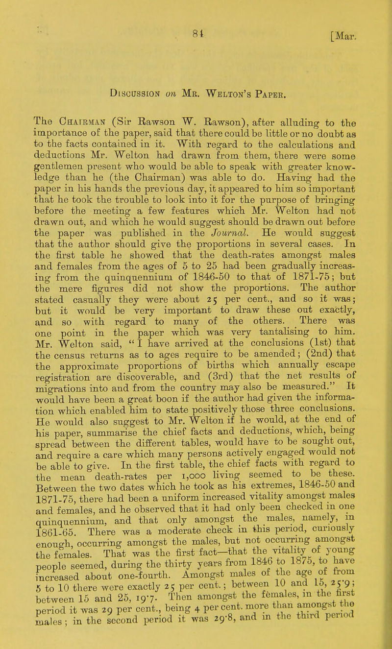 [Mar. Discussion on Mr, Welton's Paper. The OHA.rRMA.N (Sir Rawson W. Rawson), after alluding to ttie importance of the paper, said that there could be little or no doubt aa to the facts contained in it. With regard to the calculations and deductions Mr. Welton had drawn from them, there were some gentlemen present who would be able to speak with greater know- ledge than he (the Chairman) was able to do. Having had the paper in his hands the previous day, it appeared to him so important that he took the trouble to look into it for the purpose of bringing before the meeting a few features which Mr. Welton had not drawn out, and whicb he would suggest should be drawn out before the paper was published in the Journal. He would suggest that the author should give the proportions in several cases. In the first table he showed that the death-rates amongst males and females from the ages of 5 to 26 had been gradually increas- ing from the quinquennium of 1846-50 to that of 1871-75; but the mere figures did not show the proportions. The author stated casually they were about 25 per cent., and so it was; but it would be very important to draw these out exactly, and so with regard to many of the others. There was one point in the paper which was very tantahsing to him. Mr. Welton said, I have arrived at the conclusions (1st) that the census returns as to ages require to be amended; (2nd) that the approximate proportions of births which annually escape registration are discoverable, and (3rd) that the net results of migrations into and from the country may also be measured. It would have been a great boon if the author had given the informa- tion which enabled him to state positively those three conclasions. He would also suggest to Mr. Welton if he would, at the end of his paper, summarise the chief facts and deductions, which, being spread between the different tables, would have to be sought out, and require a care which many persons actively engaged would not be able to give. In the first table, the chief facts with regard to the mean death-rates per 1,000 living seemed to be these. Between the two dates which he took as his extremes, 1846-60 and 1871-75, there had been a uniform increased vitality amongst males and females, and he observed that it had only been checked in one quinquennium, and that only amongst the males, namely, m 1861-65 There was a moderate check in this period, curiously enough, occurring amongst the males, but not occurring amongst the females. That was the first fact-that the vitality of young people seemed, during the thirty years froni 1846 to 187o, to have fnci-eased about one-fourth. Amongst males of the age of from 5 to 10 there were exactly 25 per cent.; between 10 and L6, 25 9 between 16 and 25, igi- Then amongst the females, the first period it was 29 per cent., being 4 per cent, more than amo^g^^^^^^^^^ males; in the second period it was 29-8, and m the third penod