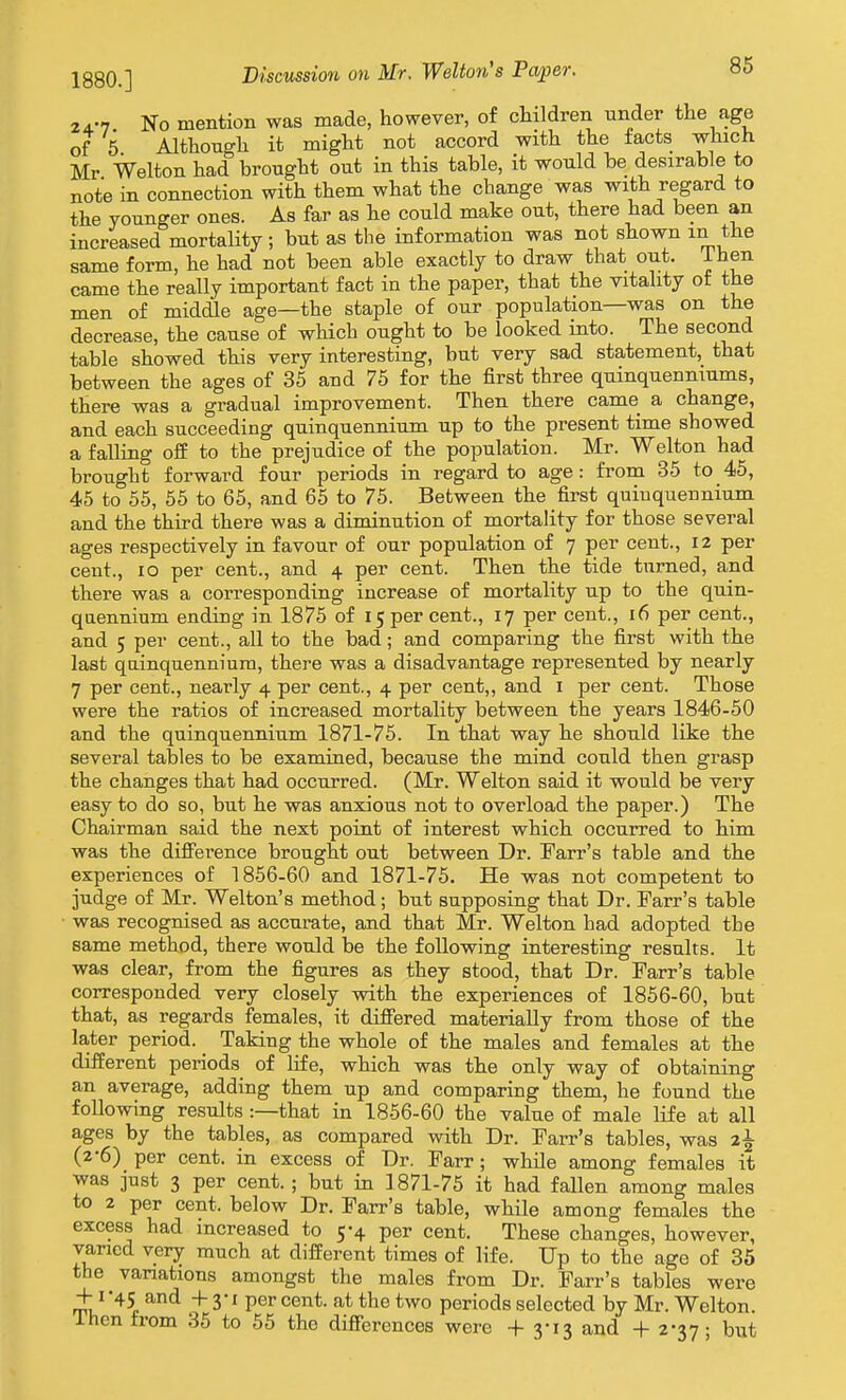 1880.] No mention was made, however, of children under the age of 5 Although it might not accord with the tacts which Mr Walton had brought out in this table, it would be desirable to note in connection with them what the change was with regard to the younger ones. As far as he could make out, there had been an increased mortality; but as the information was not shown in the same form, he had not been able exactly to draw that out. ihen came the really important fact in the paper, that the vitality of the men of middle age—the staple of our population—was on the decrease, the cause of which ought to be looked into. The second table showed this very interesting, but very sad statement, that between the ages of 35 and 75 for the first three qumquenniums, there was a gradual improvement. Then there came a change, and each succeeding quinquennium up to the present time showed a falling off to the prejudice of the population. Mr. Welton had brought forward four periods in regard to age : from 35 to 45, 45 to 55, 55 to 65, and 65 to 75. Between the first quiuquennium and the third there was a diminution of mortality for those several ages respectively in favour of our population of 7 per cent., 12 per cent., 10 per cent., and 4 per cent. Then the tide turned, and there was a corresponding increase of mortality up to the quin- qaennium ending in 1875 of 15 per cent., 17 per cent., 16 per cent., and 5 per cent., all to the bad; and comparing the first with the last quinquennium, there was a disadvantage represented by nearly 7 per cent., nearly 4 per cent., 4 per cent,, and i per cent. Those were the ratios of increased mortality between the years 1846-50 and the quinquennium 1871-75. In that way he should like the several tables to be examined, because the mind could then grasp the changes that had occurred. (Mr. Welton said it would be very easy to do so, but he was anxious not to overload the paper.) The Chairman said the next point of interest which occurred to him was the difference brought out between Dr. Farr's table and the experiences of 1856-60 and 1871-76. He was not competent to judge of Mr. Welton's method ; but supposing that Dr. Parr's table was recognised as accurate, and that Mr. Welton had adopted the same method, there would be the following interesting results. It was clear, from the figures as they stood, that Dr. Farr's table corresponded very closely with the experiences of 1856-60, bat that, as regards females, it difiered materially from those of the Ia,ter period. _ Taking the whole of the males and females at the different periods of life, which was the only way of obtaining an average, adding them up and comparing them, he found the following results :—that in 1856-60 the value of male life at all ages by the tables, as compared with Dr. Farr's tables, was %\ (2-6) per cent, in excess of Dr. Farr ; while among females it was just 3 per cent. ; but in 1871-75 it had fallen among males to 2 per cent, below Dr. Farr's table, while among females the excess had increased to 5-4 per cent. These changes, however, varied very much at different times of life. Up to the age of 35 the variations amongst the males from Dr. Farr's tables were + 1 -45 and 4- 3-1 per cent, at the two periods selected by Mr. Welton. ihen from 35 to 55 the diffcrences were + 3-13 and +2-37; but