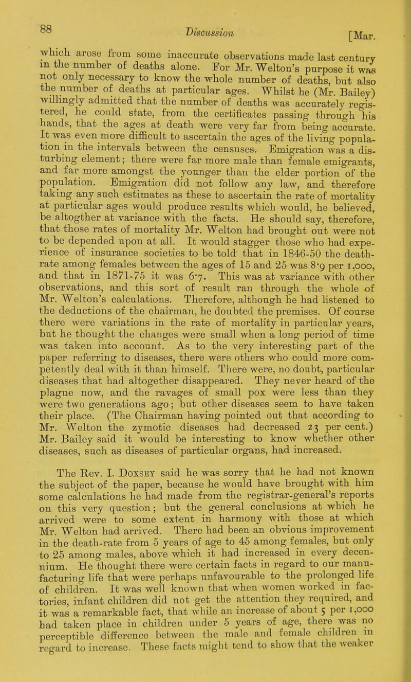 wliicli arose from some inaccurate observations made last century m the number of deaths alone. For Mr. Welton's purpose it wfwi not only necessary to know the whole number of deaths, but also the number of deaths at particular ages. Whilst he (Mr. Bailey) willingly admitted that the number of deaths was accurately regis- tered, he could state, from the certificates passing through his hands, that the ages at death were very far from being accurate. It was even more difficult to ascertain the ages of the living popula- tion in the intervals between the censuses. Emigration was a dis- turbing element; there were far more male than female emigrants, and far more amongst the younger than the elder portion of the population. Emigration did not follow any law, and therefore taking any such estimates as these to ascertain the rate of mortality at particular ages would produce results which would, he believed, be altogther at variance with the facts. He should say, therefore, that those rates of mortality Mr. Welton had brought out were not to be depended upon at all. It would stagger those who had expe- rience of insurance societies to be told that in 1846-50 the death- rate among females between the ages of 15 and 25 was 8-9 per 1,000, and that in 1871-75 it was 67. This was at variance with other observations, and this sort of result ran through the whole of Mr. Welton's calculations. Therefore, although he had listened to the deductions of the chairman, he doubted the premises. Of course there were variations in the rate of mortality in particular years, but he thought the changes were small when a long period of time was taken into account. As to the very interesting part of the paper refei^ring to diseases, there were others who could more com- petently deal with it than himself. There were, no doubt, particular diseases that had altogether disappeared. They never heard of the plague now, and the ravages of small pox were less than they were two generations ago; but other diseases seem to have taken their place. (The Chairman having pointed out that according to Mr. Welton the zymotic diseases had decreased 23 per cent.) Mr. Bailey said it would be interesting to know whether other diseases, such as diseases of particular organs, had increased. The Rev. I. Doxsbt said he was sorry that he had not known the subject of the paper, because he would have brought with him some calculations he had made from the registrar-general's reports on this very question; but the general conclusions at which he arrived were to some extent in harmony with those at which Mr. Welton had arrived. There had been an obvious improvement in the death-rate from 6 years of age to 45 among females, but only to 25 among males, above which it had increased in every decen- nium. He thought there were certain facts in regard to our manu- facturing life that were perhaps unfavourable to the prolonged life of children. It was well known that when women worked in fac- tories, infant children did not get the attention they required, and it was a remarkable fact, that while an increase of about 5 per 1,000 had taken place in children under 5 years of age, there was no perceptible difference between the male and female children m regard to increase. These facts might tend to show that the weaker