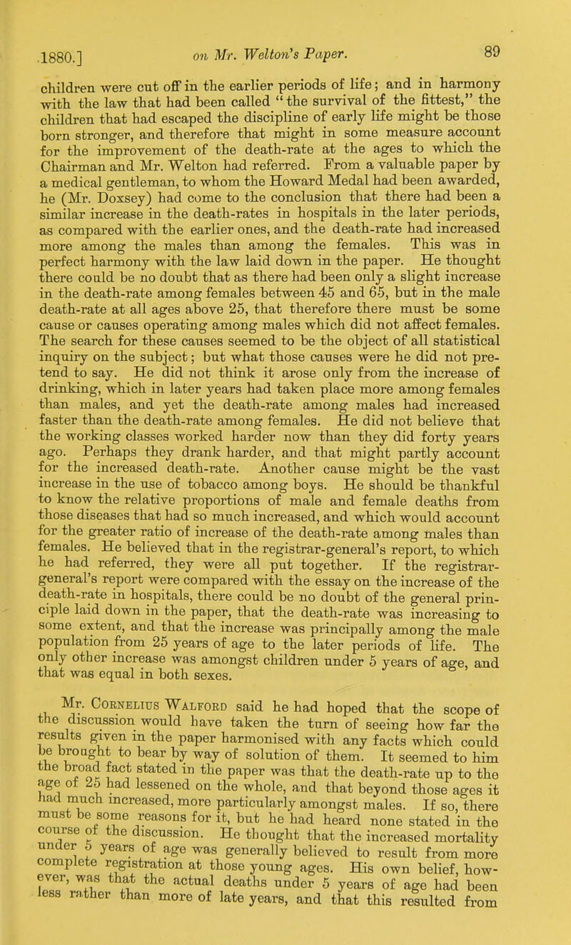 children were cut off in the earlier periods of life; and in harmony with the law that had been called the survival of the fittest, the children that had escaped the discipline of early life might be those born stronger, and therefore that might in some measure account for the improvement of the death-rate at the ages to which the Chairman and Mr. Welton had referred. From a valuable paper by a medical gentleman, to whom the Howard Medal had been awarded, he (Mr. Doxsey) had come to the conclusion that there had been a similar increase in the death-rates in hospitals in the later periods, as compared with the earlier ones, and the death-rate had increased more among the males than among the females. This was in perfect harmony with the law laid down in the paper. He thought there could be no doubt that as there had been only a slight increase in the death-rate among females between 45 and 65, but in the male death-rate at all ages above 25, that therefore there must be some cause or causes operating among males which did not affect females. The search for these causes seemed to be the object of all statistical inquiry on the subject; but what those causes were he did not pre- tend to say. He did not think it arose only from the increase of drinking, which in later years had taken place more among females than males, and yet the death-rate among males had increased faster than the death-rate among females. He did not believe that the working classes worked harder now than they did forty years ago. Perhaps they drank harder, and that might partly account for the increased death-rate. Another cause might be the vast increase in the use of tobacco among boys. He should be thankful to know the relative proportions of male and female deaths from those diseases that had so much increased, and which would account for the greater ratio of increase of the death-rate among males than females. He believed that in the registrar-general's report, to which he had refen-ed, they were all put together. If the registrar- general's report were compared with the essay on the increase of the death-rate in hospitals, there could be no doubt of the general prin- ciple laid down in the paper, that the death-rate was increasing to some extent, and that the increase was principally among the male population from 25 years of age to the later periods of life. The only other increase was amongst children under 5 years of age, and that was equal in both sexes. Mr. Cornelius Walford said he had hoped that the scope of the discussion would have taken the turn of seeing how far the results given m the paper harmonised with any facts which could be brought to bear by way of solution of them. It seemed to him the broad fact stated iu the paper was that the death-rate up to the age ot 25 had lessened on the whole, and that beyond those ages it had much increased, more particularly amongst males. If so, there must be some reasons for it, but he had heard none stated in the course o± the discussion. He thought that the increased mortality unaer 5 years of age was generally believed to result from more complete registration at those young ages. His own belief, how- ever, was that the actual deaths under 5 years of age had been less ra.ther than more of late years, and that this resulted from