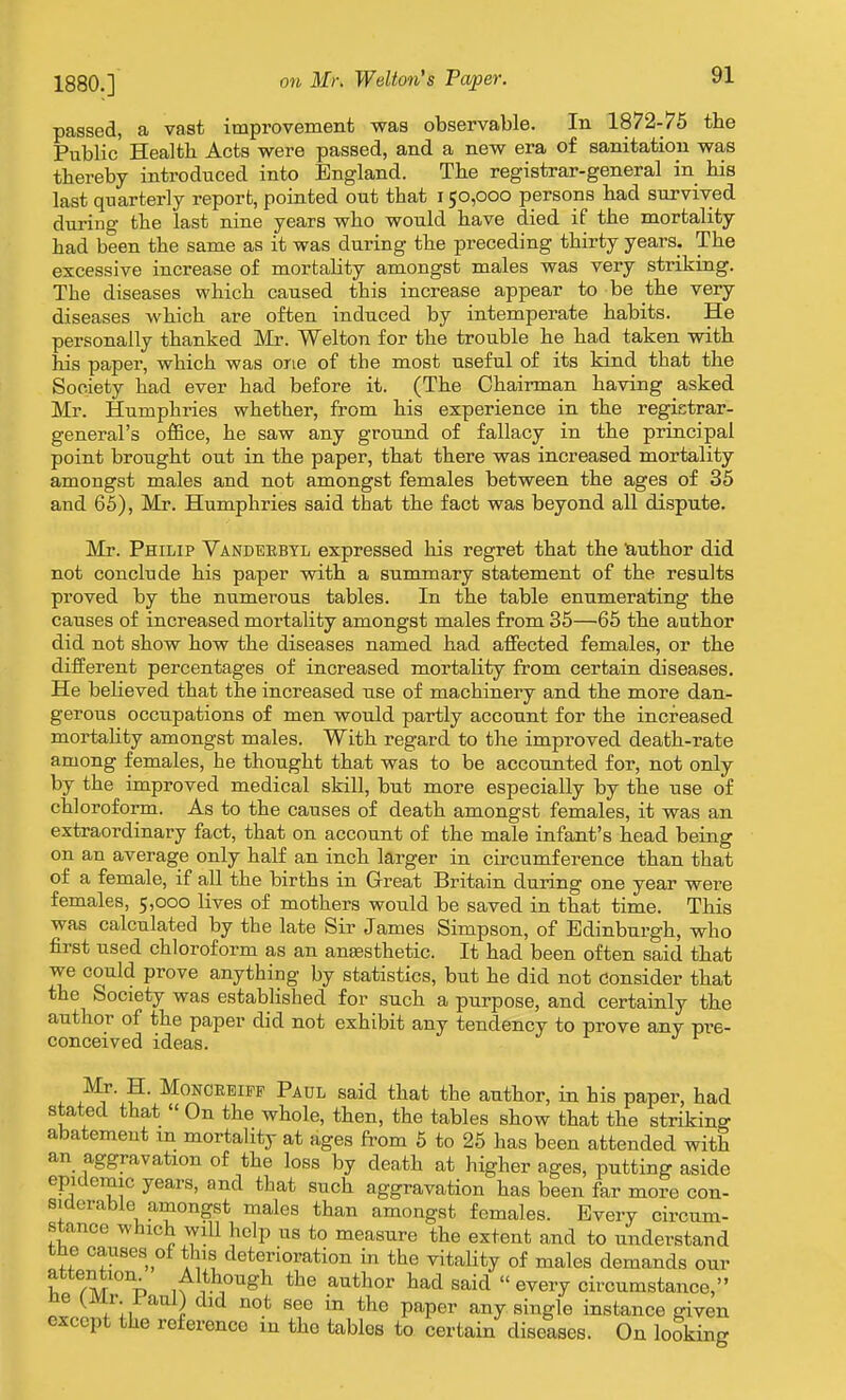 passed, a vast improvement was observable. In 1872-75 the Public Health Acts were passed, and a new era of sanitation was thereby introduced into England. The registrar-general in his last quarterly reporb, pointed out that 150,000 persons had survived during the last nine years who would have died if the mortality had been the same as it was during the preceding thirty years. The excessive increase of mortality amongst males was very striking. The diseases which caused this increase appear to be the very diseases which are often induced by intemperate habits. He personally thanked Mr. Welton for the trouble he had taken with his paper, which was one of the most useful of its kind that the Society had ever had before it. (The Chairman having asked Mr. Humphries whether, from his experience in the regietrar- general's office, he saw any ground of fallacy in the principal point brought out in the paper, that there was increased mortality amongst males and not amongst females between the ages of 35 and 65), Mr. Humphries said that the fact was beyond all dispute. Mr. Philip Vandbebtl expressed his regret that the lauthor did not conclude his paper with a summary statement of the results proved by the numerous tables. In the table enumerating the causes of increased mortality amongst males from 35—65 the author did not show how the diseases named had affected females, or the different percentages of increased mortality from certain diseases. He believed that the increased use of machinery and the more dan- gerous occupations of men would partly account for the increased mortaUty amongst males. With regard to the improved death-rate among females, he thought that was to be accounted for, not only by the improved medical skill, but more especially by the use of chloroform. As to the causes of death amongst females, it was an extraordinary fact, that on account of the male infant's head being on an average only half an inch larger in circumference than that of a female, if all the births in Great Britain during one year were females, 5,000 lives of mothers would be saved in that time. This was calculated by the late Sir James Simpson, of Edinburgh, who first used chloroform as an antesthetic. It had been often said that we could prove anything by statistics, but he did not Consider that the Society was established for such a purpose, and certainly the author of the paper did not exhibit any tendency to prove any pre- conceived ideas. Mr. H. MoNOEEiPF Paul said that the author, in his paper, had stated that « On the whole, then, the tables show that the striking abatement m mortality at ages from 5 to 25 has been attended with an aggravation of the loss by death at higher ages, putting aside epidemic years, and that such aggravation has been far more con- siderable amongst males than amongst females. Every circum- stance which will help us to measure the extent and to understand the causes of this deterioration in the vitality of males demands our attention Although the author had said  every circumstance, ne (^mr. i aulj did not see in the paper any single instance given except the reference in the tables to certain diseases. On looking