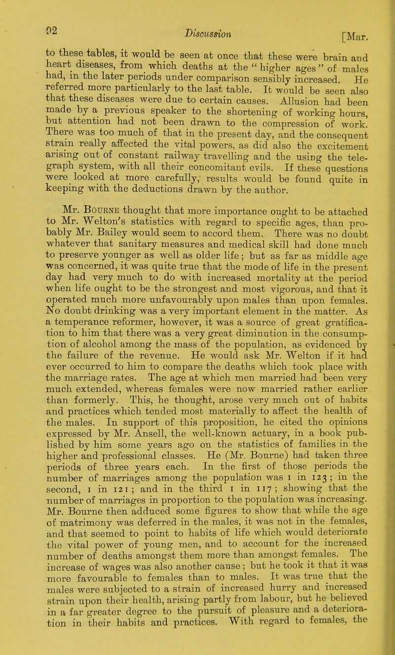 02 [Mar. to these tables, it would be seen at once that these were brain and heart diseases, from_ which deaths at the  higher ages  of males had, m the later periods under comparison sensibly increased. He referred more particularly to the last table. It would be seen also that these diseases were due to certain causes. Allusion had been made by a previous speaker to the shortening of working hours, but attention had not been drawn to the compression of work! There was too much of that in the present day, and the consequent strain really affected the vital powers, as did also the excitement arising out of constant railway travelling and the using the tele- graph system, with all their concomitant evils. If these questions were_ looked at more carefully, results would be found quite in keeping with the deductions drawn by the author. Mr. Bourne thought that more importance ought to be attached to Mr. Welton's statistics with regard to specific ages, than pro- bably Mr. Bailey would seem to accord them. There was no doubt whatever that sanitary measures and medical skill had done much to preserve younger as well as older life; but as far as middle age was concerned, it was quite true that the mode of life in the present day had very much to do with increased mortality at the period when life ought to be the strongest and most vigorous, and that it operated much more unfavourably upon males than upon females. No doubt drinking was a very important element in the matter. As a temperance reformer, however, it was a source of great gratifica- tion to him that there was a very great diminution in the consump- tion of alcohol among the mass of the population, as evidenced by the failure of the revenue. He would ask Mr. Welton if it had ever occurred to him to compare the deaths which took place with the marriage rates. The age at which men married had been very much extended, whereas females were now married rather earlier than formerly. This, he thought, arose very much out of habits and practices which tended most materially to affect the health of the males. In support of this proposition, he cited the opinions expressed by Mr. Ansell, the well-known actuary, in a book pub- lished by him some years ago on the statistics of families in the higher and professional classes. He (Mr. Bourne) had taken three periods of three years each. In the first of those periods the number of marriages among the population was i in 123 ; in the second, i in 121; and in the third i in 117; showing that the number of marriages in proportion to the population was increasing. Mr. Bourne then adduced some figures to show that while the age of matrimony was deferred in the males, it was not in the females, and that seemed to point to habits of life which would deteriorate the vital power of young men, and to account for the increased number of deaths amongst them more than amongst females. _ The increase of wages was also another cause ; but he took it that it was more favourable to females than to males. It was true that the males were subjected to a strain of increased hurry and increased strain upon their health, arising partly from labour, but he believed in a far greater degree to the pursuit of pleasure and a deteriora- tion in their habits and practices. With regard to females, the