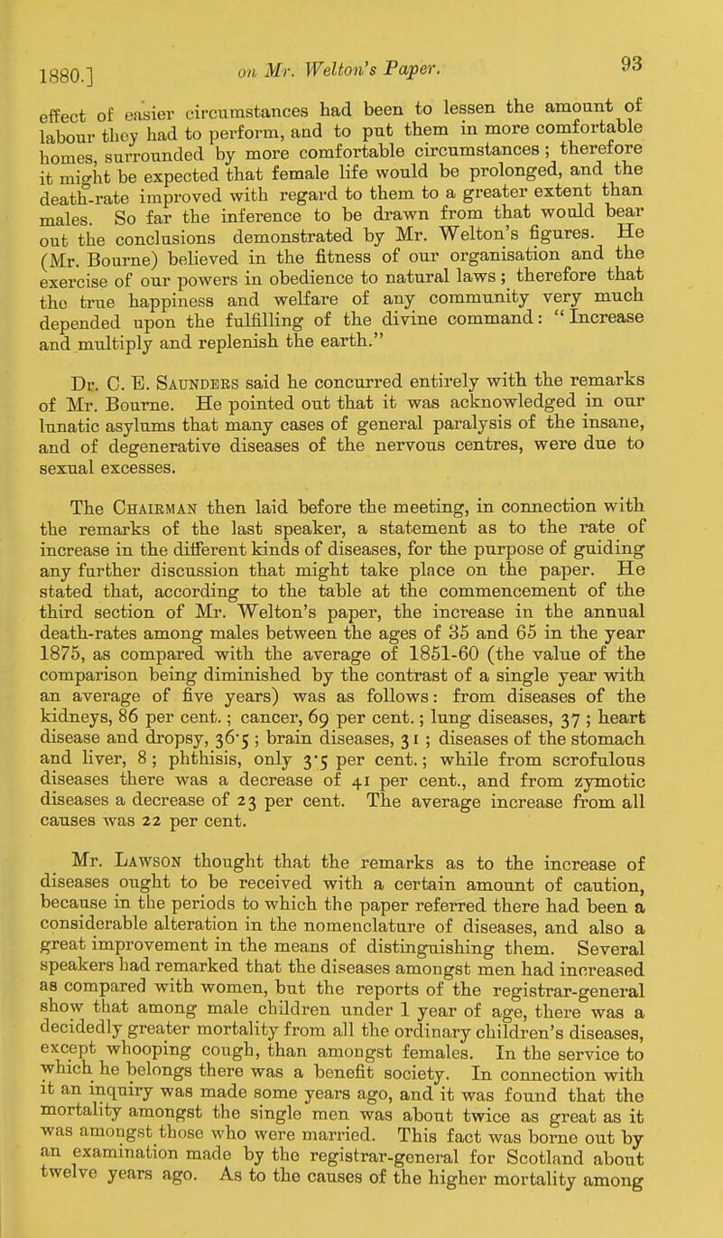 1880.] on Mr. Welton's Paper. effect of easier circumstances had been to lessen the amount of labour they had to perform, and to put them in more comfortable homes surrounded by more comfortable circumstances ; therefore it might be expected that female life would be prolonged, and the death-rate improved with regard to them to a greater extent than males. So far the inference to be drawn from that would bear out the conclusions demonstrated by Mr. Welton's figures. He (Mr. Bourne) believed in the fitness of our organisation and the exercise of our powers in obedience to natural laws ; therefore that the true happiness and welfare of any community very much depended upon the fulfilling of the divine command: Increase and multiply and replenish the earth. Dc. C. B. Saunders said he concurred entirely with the remarks of Mr. Bourne. He pointed out that it was acknowledged in our lunatic asylums that many cases of general paralysis of the insane, and of degenerative diseases of the nervous centres, were due to sexual excesses. The Chairman then laid before the meeting, in connection with the remarks of the last speaker, a statement as to the rate of increase in the diiferent kinds of diseases, for the purpose of guiding any farther discussion that might take place on the paper. He stated that, according to the table at the commencement of the third section of Mr. Welton's paper, the increase in the annual death-rates among males between the ages of 35 and 65 in the year 1875, as compared with the average of 1851-60 (the value of the comparison being diminished by the contrast of a single year with an average of five years) was as follows: from diseases of the kidneys, 86 per cent.; cancer, 69 per cent.; lung diseases, 37 ; heart disease and dropsy, 36-5 ; brain diseases, 31 ; diseases of the stomach and liver, 8 ; phthisis, only 3*5 per cent.; while from scrofulous diseases there was a decrease of 41 per cent., and from zymotic diseases a decrease of 23 per cent. The average increase from all causes was 22 per cent. Mr. Lawson thought that the remarks as to the increase of diseases ought to be received with a certain amount of caution, because in tbe periods to which the paper referred there had been a considerable alteration in the nomenclature of diseases, and also a great improvement in the means of distinguishing them. Several speakers had remarked that the diseases amongst men had increased as compared with women, but the reports of the registrar-general show that among male children under 1 year of age, there was a decidedly greater mortality from all the ordinary children's diseases, except whooping cough, than amongst females. In the service to which he belongs there was a benefit society. In connection with it an inquiry was made some years ago, and it was found that the mortality amongst the single men was about twice as great as it was amongst those who were married. This fact was borne out by an examination made by the registrar-general for Scotland about twelve years ago. As to the causes of the higher mortality among