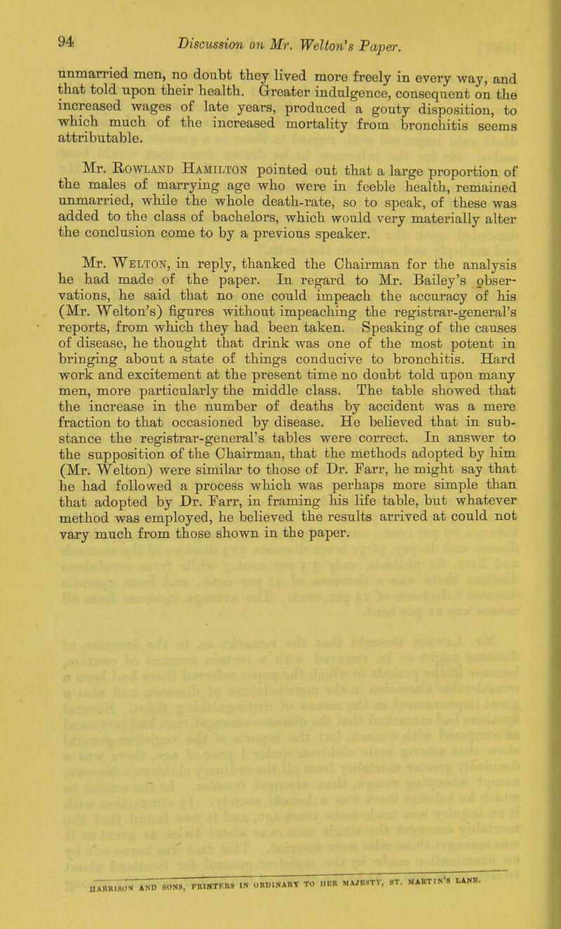 unmarried men, no doubt they lived more freely in every way, and that told upon their health. Greater indulgence, consequent on the increased wages of late years, produced a gouty disposition, to which much of the increased mortality from bronchitis seems attributable. Mr. Rowland Hamilton pointed out that a large proportion of the males of marrying age who were in feeble health, remained unmarried, while the whole death-rate, so to speak, of these was added to the class of bachelors, which would very materially alter the conclusion come to by a previous speaker. Mr. Welton, in reply, thanked the Chairman for the analysis he had made of the paper. In regard to Mr. Bailey's obser- vations, he said that no one could impeach the accuracy of his (Mr. Welton's) figures without impeaching the registrar-general's reports, from which they had been taken. Speaking of the causes of disease, he thought that drink was one of the most potent in bringing about a state of things conducive to bronchitis. Hard work and excitement at the present time no doubt told upon many men, more particularly the middle class. The table showed that the increase in the number of deaths by accident was a mere fraction to that occasioned by disease. He believed that in sub- stance the registrar-general's tables were correct. In answer to the supposition of the Chairman, that the methods adopted by him (Mr. Welton) were similar to those of Dr. Farr, he might say that he had followed a process which was perhaps more simple than that adopted by Dr. Farr, in framing Ms life table, but whatever method was employed, he believed the results arrived at could not vary much from those shown in the paper. uX^BlSim *ND 80N8, PBINTKBS IN onDlNAIlT TO IIEB MAJESTY, aT. MARTIN'S LANB.