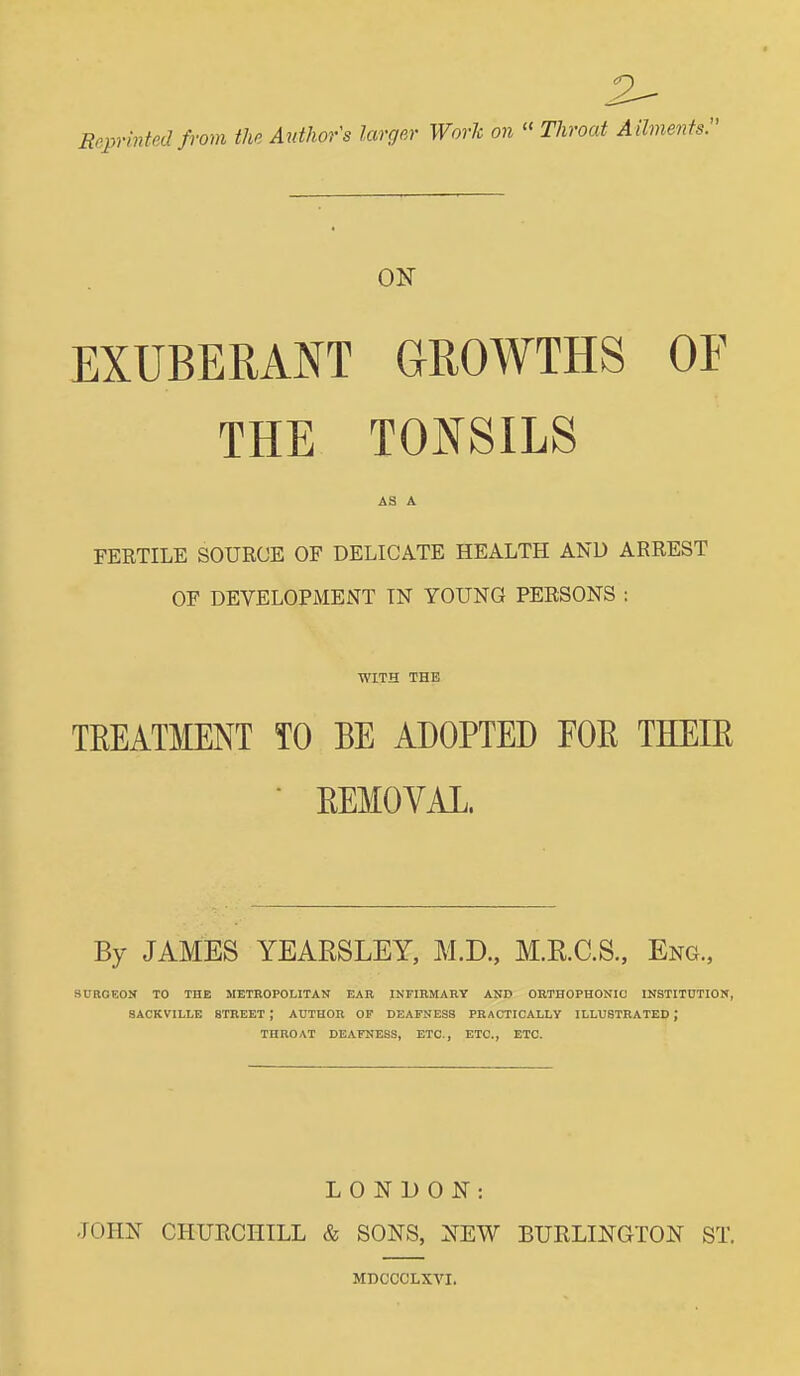 Reprinted from the Author's larger Work on  Throat A ilments. ON EXUBERANT GROWTHS OF THE TONSILS AS A FERTILE SOURCE OF DELICATE HEALTH AND ARREST OF DEVELOPMENT IN YOUNG PERSONS : WITH THE TKEATMENT TO BE ADOPTED FOE THEIE • EEMOVAL. By JAMES YEARSLEY, M.D., M.RC.S., Eng., SURGEON TO THE METROPOLITAN EAR INFIRMARY AND ORTHOPHONIC INSTITUTION, SACKVILLE STREET ; AUTHOR OP DEAFNESS PRACTICALLV ILLUSTRATED ; THROAT DEAFNESS, ETC., ETC., ETC. LONDON: JOHN CHUECHILL & SONS, NEW BURLINGTON ST. MDCCCLXVI.