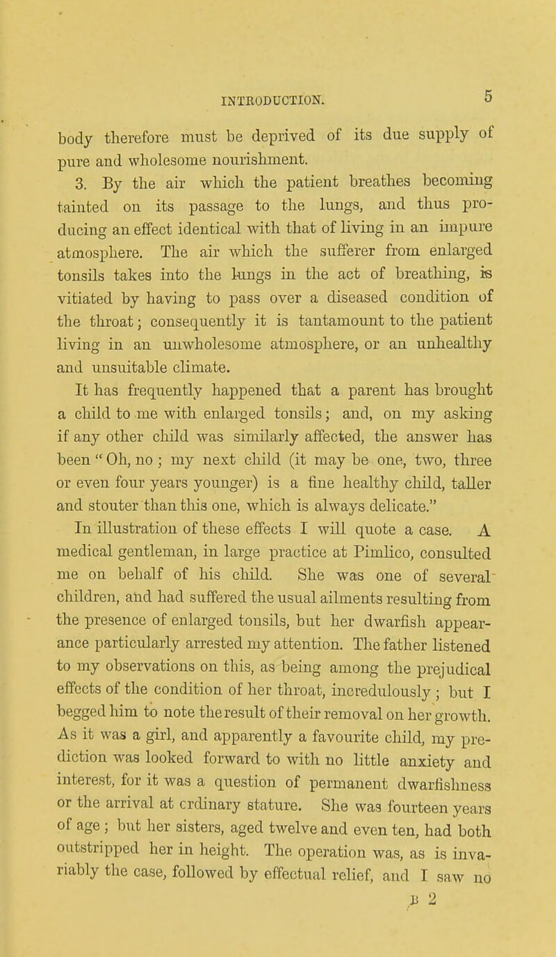 body therefore must be deprived of its due supply of pure and wholesome nourishment. 3. By the air which the patient breathes becoming tainted on its passage to the lungs, and thus pro- ducing an effect identical with that of living in an impure atmosphere. The air which the sufferer from enlarged tonsils takes into the lungs in the act of breathing, is vitiated by having to pass over a diseased condition of the throat; consequently it is tantamount to the patient living in an unwholesome atmosphere, or an unhealthy and unsuitable climate. It has frequently happened that a parent has brought a child to me with enlarged tonsUs; and, on my asking if any other child was similarly affected, the answer has been  Oh, no ; my next child (it may be one, two, three or even four years younger) is a fine healthy child, taller and stouter than this one, which is always delicate. In illustration of these effects I will quote a case. A medical gentleman, in large practice at Pimlico, consulted me on behalf of his child. She was one of several children, and had suffered the usual ailments resulting from the presence of enlarged tonsils, but her dwarfish appear- ance particularly arrested my attention. The father listened to my observations on this, as being among the prejudical effects of the condition of her throat, incredulously ; but I begged him to note the result of their removal on her growth. As it was a girl, and apparently a favourite child, my pre- diction was looked forward to with no little anxiety and interest, for it was a question of permanent dwarfishness or the arrival at ordinary stature. She was fourteen years of age ; but lier sisters, aged twelve and even ten, had both outstripped her in height. The operation was, as is inva- riably the case, followed by effectual relief, and I saw no a 2