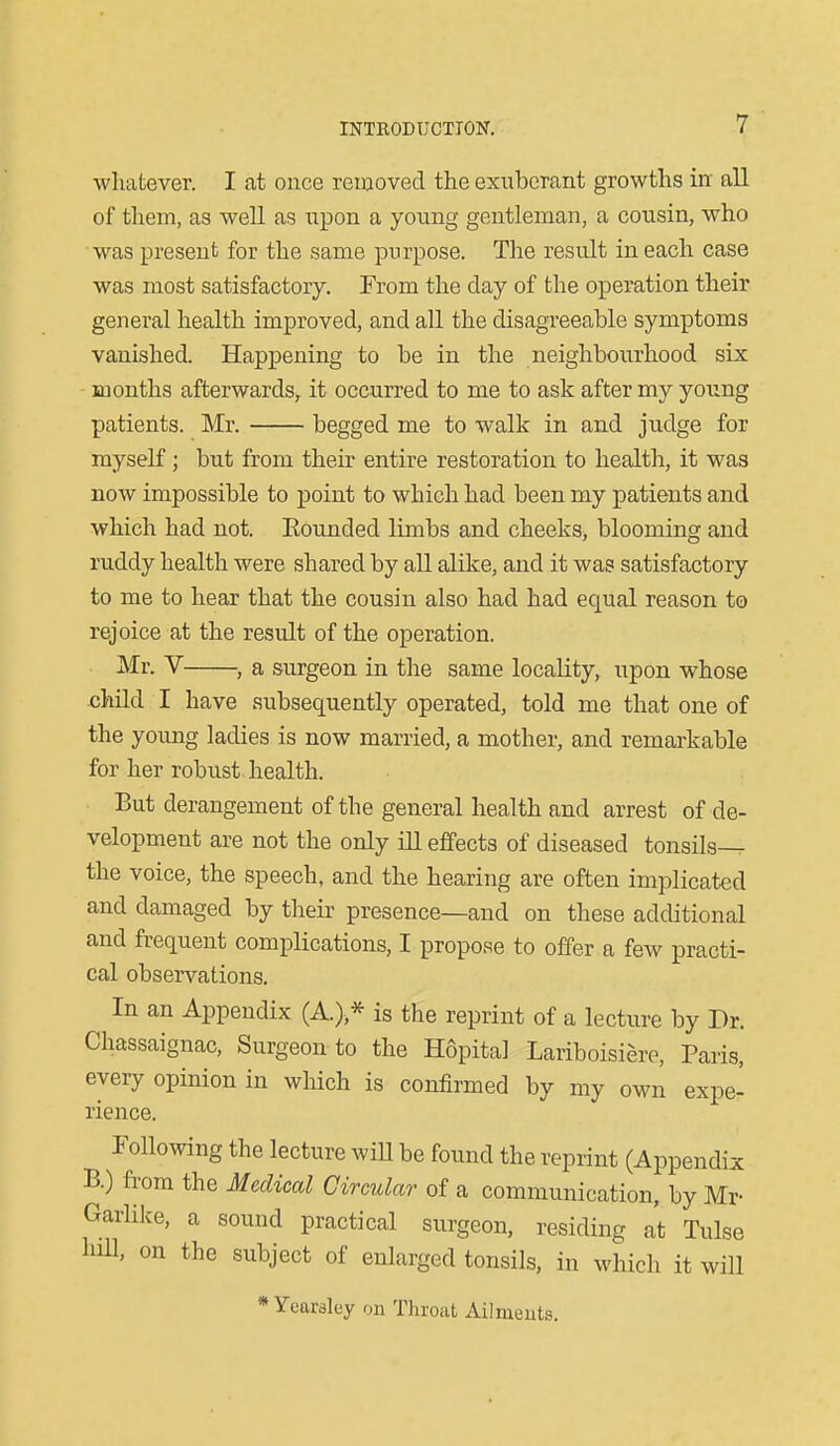 wliatever. I at oiice removed the exuberant growths in all of them, as well as upon a young gentleman, a cousin, who was present for the same purpose. The result in each case was most satisfactory. From the day of the operation their general health improved, and all the disagreeable symptoms vanished. Happening to be in the neighbourhood six months afterwards, it occurred to me to ask after my young patients. Mr. begged me to walk in and judge for myself; but from their entire restoration to health, it was now impossible to point to which had been my patients and which had not. Eounded limbs and cheeks, blooming and ruddy health were shared by all alike, and it was satisfactory to me to hear that the cousin also had had equal reason to rejoice at the result of the operation. Mr. V— —, a surgeon in tlie same locality, upon whose child I have subsequently operated, told me that one of the young ladies is now married, a mother, and remarkable for her robust health. But derangement of the general health and arrest of de- velopment are not the only ill effects of diseased tonsils-^ the voice, the speech, and the hearing are often implicated and damaged by their presence—and on these additional and frequent complications, I propose to offer a few practi- cal obsei*vations. In an Appendix (A.),* is the reprint of a lecture by Dr. Chassaignac, Surgeon to the Hopita] Lariboisiere, Paris, every opinion in which is confirmed by my own expe- rience. Following the lecture wiU be found the reprint (Appendix B.) from the Medical Circular of a communication, by Mr- Garlike, a sound practical surgeon, residing at Tulse hill, on the subject of enlarged tonsils, in which it will * Yearsley on Throat Ailmeuts.