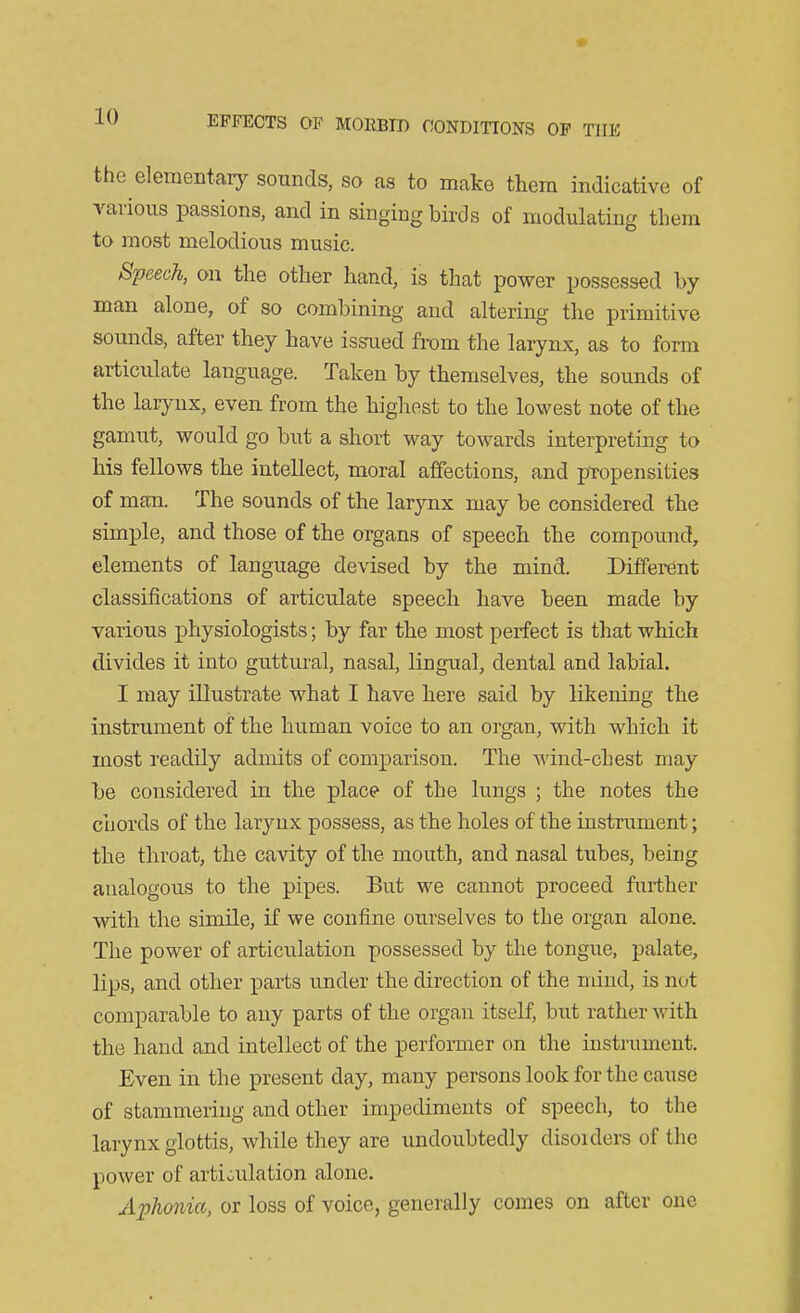 the elementaiy sounds, so as to make them indicative of various passions, and in singing birds of modulating them to most melodious music. Speech, on the other hand, is that power possessed by man alone, of so combining and altering the primitive sounds, after they have issued fi-om the larynx, as to form articulate language. Taken by themselves, the soimds of the larynx, even from the highest to the lowest note of the gamut, would go but a short way towards interpreting to his fellows the intellect, moral affections, and propensities of man. The sounds of the larynx may be considered the simple, and those of the organs of speech the compound, elements of language devised by the mind. Different classifications of articulate speech have been made by various physiologists; by far the most perfect is that which divides it into guttural, nasal, lingual, dental and labial. I may illustrate what I have here said by likening the instrument of the human voice to an organ, with which it most readily admits of comparison. The AA'ind-cbest may be considered in the place of the lungs ; the notes the chords of the larynx possess, as the holes of the instrument; the throat, the cavity of the mouth, and nasal tubes, being analogous to the pipes. But we cannot proceed further with the simile, if we confine ourselves to the organ alone. The power of articulation possessed by the tongue, palate, lips, and other parts under the direction of the mind, is not comparable to any parts of the organ itself, but rather with the hand and intellect of the perforaier on the instrument. Even in the present day, many persons look for the cause of stammering and other impediments of speech, to the larynx glottis, while they are undoubtedly disoiders of the power of artioulation alone. Aphonia, or loss of voice, generally coines on after one