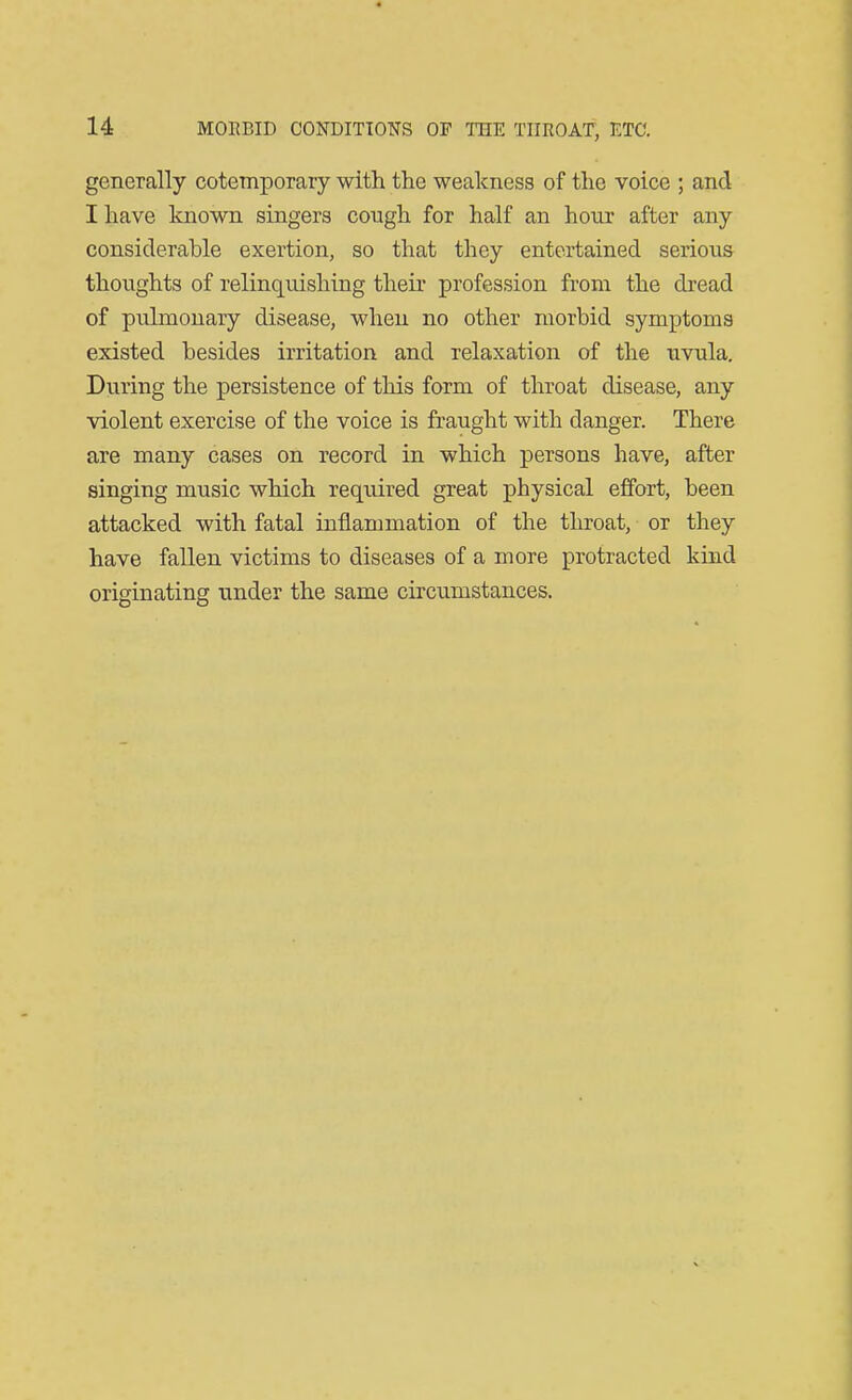 generally cotemporary with the weakness of the voice ; and I have known singers cough for half an hour after any considerable exertion, so that they entertained serious thoughts of relinquishing their profession from the dread of pulmonary disease, when no other morbid symptoms existed besides irritation and relaxation of the uvula. During the persistence of this form of throat disease, any violent exercise of the voice is fraught with danger. There are many cases on record in which persons have, after singing music which required great physical effort, been attacked with fatal inflammation of the throat, or they have fallen victims to diseases of a more protracted kind originating under the same circumstances.