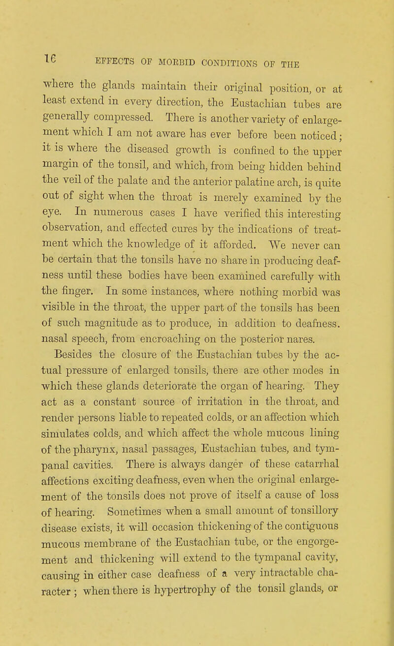 where the glands maintain their original position, or at least extend in every direction, the Eustachian tubes are generally compressed. There is another variety of enlarge- ment which I am not aware has ever before been noticed; it is where the diseased growth is confined to the upper margin of the tonsil, and which, from being hidden behind the veil of the palate and the anterior palatine arch, is quite out of sight when the throat is merely examined by the eye. In numerous cases I have verified this interesting observation, and effected cures by the indications of treat- ment which the knowledge of it afforded. We never can be certain that the tonsils have no share in producing deaf- ness until these bodies have been examined carefully with the finger. In some instances, where nothing morbid was visible in the throat, the upper part of the tonsils has been of such magnitude as to produce, in addition to deafness, nasal speech, from encroaching on the posterior nares. Besides the closure of the Eustachian tubes by the ac- tual pressure of enlarged tonsils, there are other modes in which these glands deteriorate the organ of hearing. They act as a constant source of irritation in the throat, and render persons liable to repeated colds, or an affection which simulates colds, and which affect the whole mucous lining of the pharynx, nasal passages, Eustachian tubes, and tym- panal cavities. There is always danger of these catarrhal affections exciting deafness, even when the original enlarge- ment of the tonsils does not prove of itself a cause of loss of hearing. Sometimes when a small amount of tonsillory disease exists, it will occasion thickening of the contiguous mucous membrane of the Eustachian tube, or the engorge- ment and thickening will extend to the tympanal cavity, causing in either case deafness of a very intractable cha- racter ; when there is hypertrophy of the tonsil glands, or