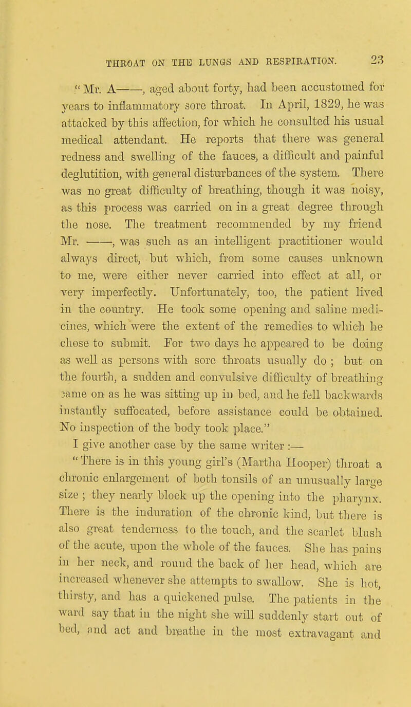  Mv. A , aged about forty, had been accustomed for years to inflammatory sore tliroat. In April, 1829, he was attacked by this affection, for which he consulted his usual medical attendant. He reports that there was general redness and swelling of the fauces, a difficult and painful deglutition, with general disturbances of the system. There was no great difficulty of breathing, though it was noisy, as this process was carried on in a great degree through the nose. Tlie treatment recommended by my friend Mr. , was such as an intelligent practitioner would always direct, but which, from some causes unknown to me, were either never carried into effect at all, or very imperfectly. Unfortunately, too, the patient lived in the country. He took some opening and saline medi- cines, which were the extent of the remedies to which he chose to submit. For two days he appeared to be doing as well as persons with sore throats usually do ; but on the fourth, a sudden and convulsive difficulty of breathing 3ame on as he was sitting up in bod, and he fell backwards instantly suffocated, before assistance could be obtained. No inspection of the body took place. I give another case by the same writer :—  There is in this young girls (Martha Hoopei^) throat a chronic enlargement of both tonsils of an uiiusually large size ; they nearly block up the opening into the pharynx. There is the induration of the chronic kind, but there is also great tenderness to the touch, and the scarlet blush of the acute, upon the whole of the fauces. She has pains in her neck, and round the back of her head, which are increased whenever she attempts to swallow. She is hot, thirsty, and has a quickened pulse. The patients in the ward say that in the night she will suddenly start out of bed, iind act and breathe in the most extravagant and