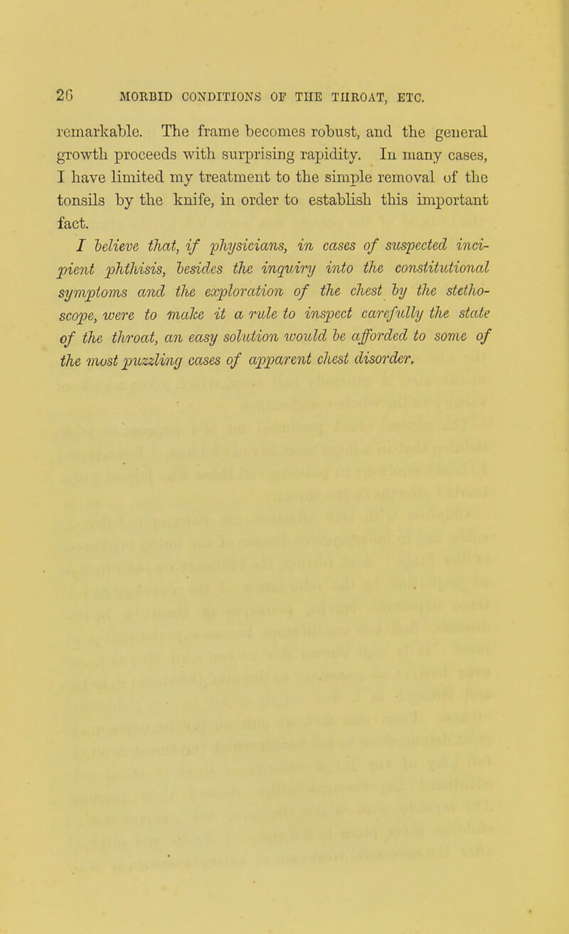 remarkable. The frame becomes robust, and the general growth proceeds with surprising rapidity. In many cases, I have limited my treatment to the simple removal of the tonsils by the knife, in order to establish this important fact. / helieve that, if physicians, in cases of suspected inci- pient phthisis, hesidcs the inquiry into the constitutional sympioms and the exploration of the chest by the stetho- scope, were to make it a rule to inspect carefully the state of the throat, an easy solution would he afforded to some of the most puzzling cases of apparent chest disorder.