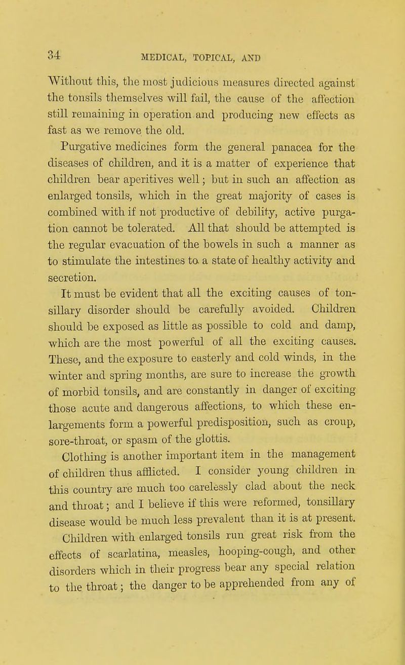Without this, the most judicious measures directed against the tonsils themselves will fail, the cause of the affection still remaining in operation, and producing new effects as fast as we remove the old. Purgative medicines form the general panacea for the diseases of children, and it is a matter of experience that children bear aperitives well; but in such an affection as enlarged tonsils, which in the great majority of cases is combined with if not productive of debility, active purga- tion, cannot be tolerated. All that should be attempted is the regular evacuation of the bowels in such a manner as to stimulate the intestines ta a state of healthy activity and secretion. It must be evident that aU the exciting causes of ton- sillary disorder should be carefully avoided. Children should be exposed as little as possible to cold and damp, which are the most powerful of all the exciting causes. These, and the exposure to easterly and cold winds, in the winter and spring months, are sure to increase the growth of morbid tonsils, and are constantly in danger of exciting those acute and dangerous affections, to which these en- largements form a powerful predisposition, such as croup, sore-throat, or spasm of the glottis. Clothing is another important item in the management of children thus afaicted. I consider young children in this country are much too carelessly clad about the neck and throat; and I believe if this were reformed, tonsiUary disease would be much less prevalent than it is at present. Children with enlarged tonsils run great risk from the effects of scarlatina, measles, hooping-cough, and other disorders which in their progress bear any special relation to the throat; the danger to be apprehended from any of