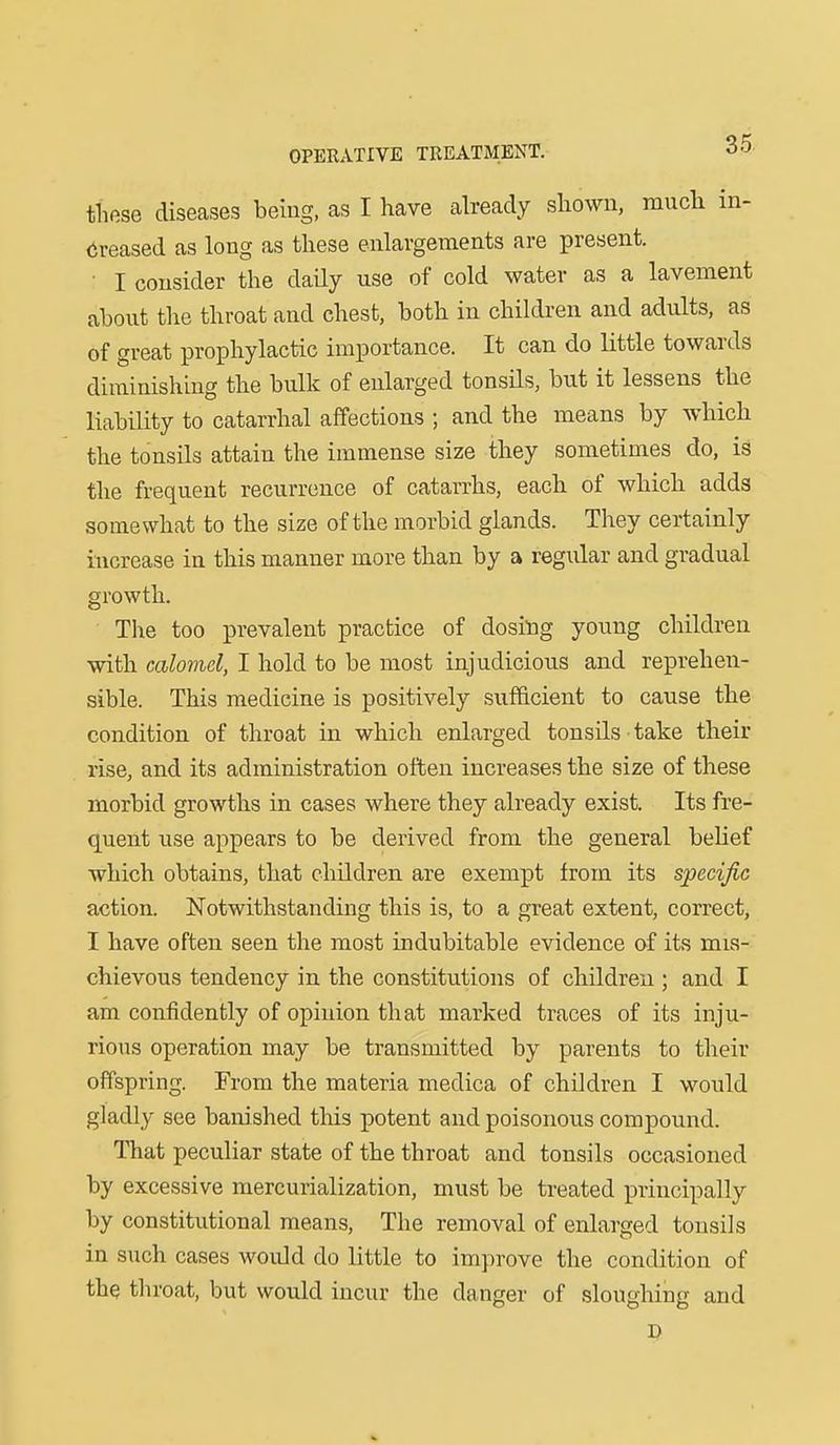 tliese diseases being, as I have already sliown, raucli in- creased as long as tliese enlargements are present. ■ I consider the daily use of cold water as a lavement about the throat and chest, both in children and adults, as of great prophylactic importance. It can do little towards diminishing the bulk of enlarged tonsils, but it lessens the liability to catarrhal affections ; and the means by which the tonsils attain the immense size they sometimes do, is the frequent recurrence of catarrhs, each of which adds somewhat to the size of the morbid glands. They certainly increase in this manner more than by a regidar and gradual growth. The too prevalent practice of dosing young children with calomel, I hold to be most injudicious and reprehen- sible. This medicine is positively sufficient to cause the condition of throat in which enlarged tonsils take their rise, and its administration often increases the size of these morbid growths in cases where they already exist. Its fre- quent use appears to be derived from the general belief which obtains, that children are exempt from its specific action. Notwithstanding this is, to a great extent, correct, I have often seen the most indubitable evidence of its mis- chievous tendency in the constitutions of children ; and I am confidently of opinion that marked traces of its inju- rious operation may be transmitted by parents to their offspring. From the materia niedica of children I would gladly see banished this potent and poisonous compound. That peculiar state of the throat and tonsils occasioned by excessive mercurialization, must be treated principally by constitutional means. The removal of enlarged tonsils in such cases would do little to improve the condition of the throat, but would incur the danger of sloughing and