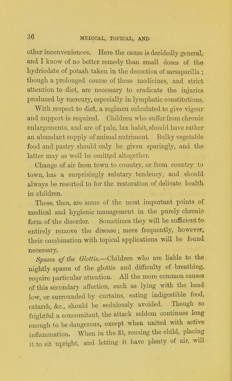 other inconveniences. Here the cause is decidedly general, and I know of no better remedy than small doses of the- hydriodate of potash taken in the decoction of sarsaparilla ; though a prolonged course of these medicines, and strict attention to diet, are necessary to eradicate the injuries produced by mercury, especially in lymphatic constitutions. With respect to diet, a regimen calculated to give vigour and support is required. Children who suffer from chronic enlargements, and are of pale, lax habit, should have rather an abundant supply of animal nutriment. Bulky vegetable food and pastry should only be given sparingly, and the latter may as well be omitt.ed altogether. Change of air from town to country, or from country to town, has a surprisingly salutary tendency, and should always be resorted to for the restoration of delicate health in children. These, then, are some of the most important points of medical and hygienic management in the purely chronic form of the disorder. Sometimes they will be sufficient to entirely remove the disease; more frequently, however, their combination with topical applications wiH be found necessary. Spasm of the Olottis.—GhMTen who are liable to the nightly spasm of the glottis and difBculty of breathing, require particular attention. All the more common causes of this secondary affection, such as lying with the head low, or surrounded by cm^tains, eating indigestible food, catarrh, &c., should be sedulously avoided. Though so frightful a concomitant, the attack seldom continues long enough to be dangerous, except when united with active inflammation. When in the fit, rousing the cliild, placing it to sit upright, and letting it have plenty of air, mU