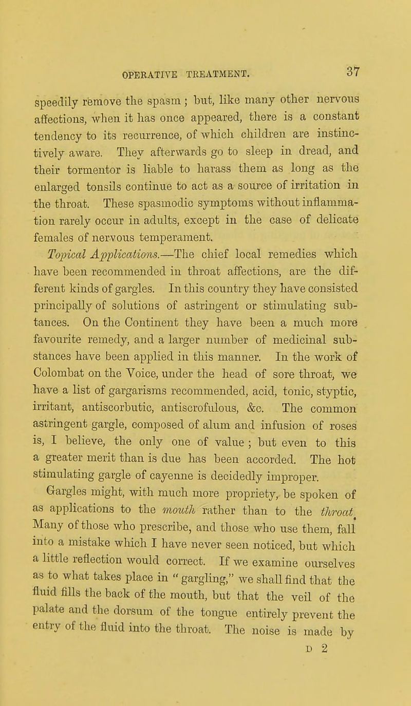 speedily remove the spasm; but, like many other nervous affections, when it has once appeared, there is a constant tendency to its recurrence, of which children are instinc- tively aware. They afterwards go to sleep in dread, and their tormentor is liable to harass them as long as the enlarged tonsils continue to act as a source of irritation in the throat. These spasmodic symptoius without inflamma- tion rarely occur in adults, except in the case of delicate females of nervous temperament. Topical Applications.—The chief local remedies which have been recommended in throat affections, are the dif- ferent kinds of gargles. In this country they have consisted principally of solutions of astringent or stimulating sub- tauces. On the Continent they have been a much more favourite remedy, and a larger number of medicinal sub- stances have been applied in this manner. In the work of Colombat on the Voice, under the head of sore throat, we have a Hst of gargarisms recommended, acid, tonic, styptic, irritant, antiscorbutic, antiscrofulous, &c. The common astringent gargle, composed of alum and infusion of roses is, I believe, the only one of value ; but even to this a greater merit than is due has been accorded. The hot stimulating gargle of cayenne is decidedly improper. Gargles might, with much more propriety, be spoken of as applications to the mouth rather than to the throat Many of those who prescribe, and those who use them, fall into a mistake which I have never seen noticed, but which a little reflection would correct. If we examine ourselves as to what takes place in gargling, we shaUfind that the fluid fills the back of the mouth, but that the veil of the palate and the dorsum of the tongue entirely prevent the entry of the fluid into the throat. The noise is made by D 2