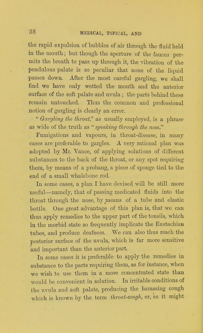 the rapid expulsion of bubbles of air through the fluid held in the mouth; but though the aperture of the fauces per- mits the breath to pass up through it, the vibration of the pendulous palate is so peculiar that none of the liquid passes down. After the most careful gargling, we shall find we have only wetted the mouth and the anterior surface of the soft palate and uvula; the parts behind these remain untouched. Thus the common and professional notion of gargling is clearly an error.  Gargling the throat as usually employed, is a phrase as wide of the truth as  speaking through the nose. Fumigations and vapours, in throat-disease, in many cases are preferable to gargles. A very rational plan was adopted by Mr. Vance, of applying solutions of different substances to the back of the throat, or any spot requiring them, by means of a probang, a piece of sponge tied to the end of a small whalebone rod. In some cases, a plan I have devised will be still more useful—namely, that of passing medicated fluids into the throat through the nose, by means of a tube and elastic bottle. One great advantage of this plan is, that we can thus apply remedies to the upper part of the tonsUs, which in the morbid state so frequently implicate the Eustachian tubes, and produce deafness. We can also thus reach the posterior surface of the uvula, wliich is far more sensitive and important than the anterior part. In some cases it is preferable to apply the remedies in substance to the parts requiring them, as for instance, when we wish to use them in a more concentrated state than would be convenient in solution. In irritable conditions of the uvula and soft palate, producing the harassing cough which is known by the term throat-cough, or, as it might
