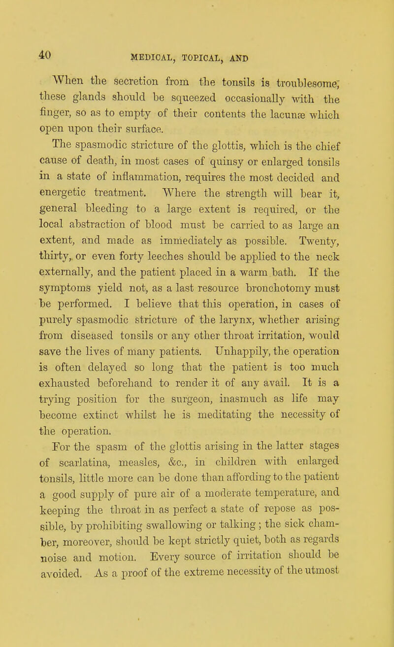 When the secretion from the tonsils is troublesome; these glands should be squeezed occasionally with the finger, so as to empty of their contents the lacunae which open upon their surface. Tlie spasmodic stricture of the glottis, which is the chief cause of death, in most cases of quinsy or enlarged tonsils in a state of inflammation, requires the most decided and energetic treatment. Where the strength will bear it, general bleeding to a large extent is required, or the local abstraction of blood must be carried to as larfje an extent, and made as immediately as possible. Twenty, thirty,, or even forty leeches should be applied to the neck externally, and the patient placed in a warm bath. If the symptoms yield not, as a last resource bronchotomy must be performed. I believe that this operation, in cases of purely spasmodic stricture of the larynx, whether arising from diseased tonsils or any other throat irritation, would save the lives of many patients. Unhappily, the operation is often delayed so long that the patient is too much exhausted beforehand to render it of any avail. It is a trying position for the surgeon, inasmuch as life may become extinct whilst he is meditating the necessity of the operation. Tor the spasm of the glottis arising in the latter stages of scarlatina, measles, &c., in children with enlarged tonsils, little more can be done than affording to the patient a good supply of pure air of a moderate temperature, and keeping the throat in as perfect a state of repose as pos- sible, by prohibiting swallowing or talldng; the sick cham- ber, moreover, should be kept strictly quiet, both as regards noise and motion. Every source of irritation should be avoided. As a proof of the extreme necessity of the utmost
