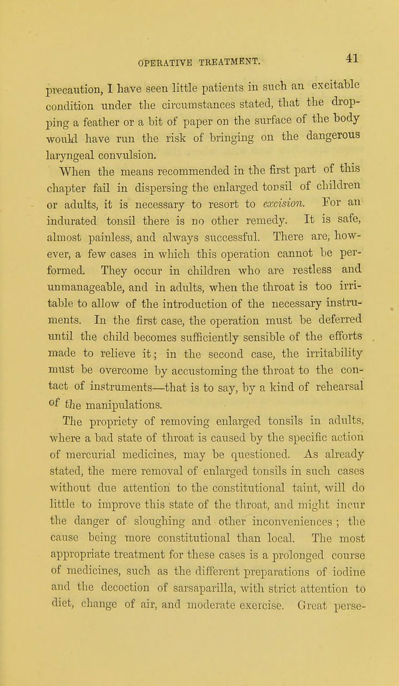 precaution, 1 have seen little patients in such an excitable condition under the circumstances stated, that the di-op- ping a feather or a bit of paper on the surface of the body would have run the risk of bringing on the dangerous laryngeal convulsion. When the means recommended in the first part of this chapter fail in dispersing the enlarged tonsil of children or adults, it is necessary to resort to excision. For an- indurated tonsil there is no other remedy. It is safe, almost painless, and always successful. There are, how- ever, a few cases in which this operation cannot be per- formed. They occur in children who are restless and unmanageable, and in adults, when the throat is too irri- table to allow of the introduction of the necessary instru- ments. In the first case, the operation must be deferred until the child becomes sufficiently sensible of the efforts made to relieve it; in the second case, the irritability must be overcome by accustoming the throat to the con- tact of instruments—that is to say, by a kind of rehearsal of the manipulations. The propriety of removing enlarged tonsils in adults, where a bad state of throat is caused by the specific action of mercurial medicines, may be questioned. As already stated, the mere removal of enlarged tonsils in such cases without due attention to the constitutional taint, will do little to improve this state of the throat, and might incur the danger of sloughing and other inconveniences ; the cause being more constitutional than local. The most appropriate treatment for these cases is a prolonged course of medicines, such as the different iDi^eparations of iodine and the decoction of sarsaparilla, with strict attention to diet, change of air, and moderate exercise. Great perse-