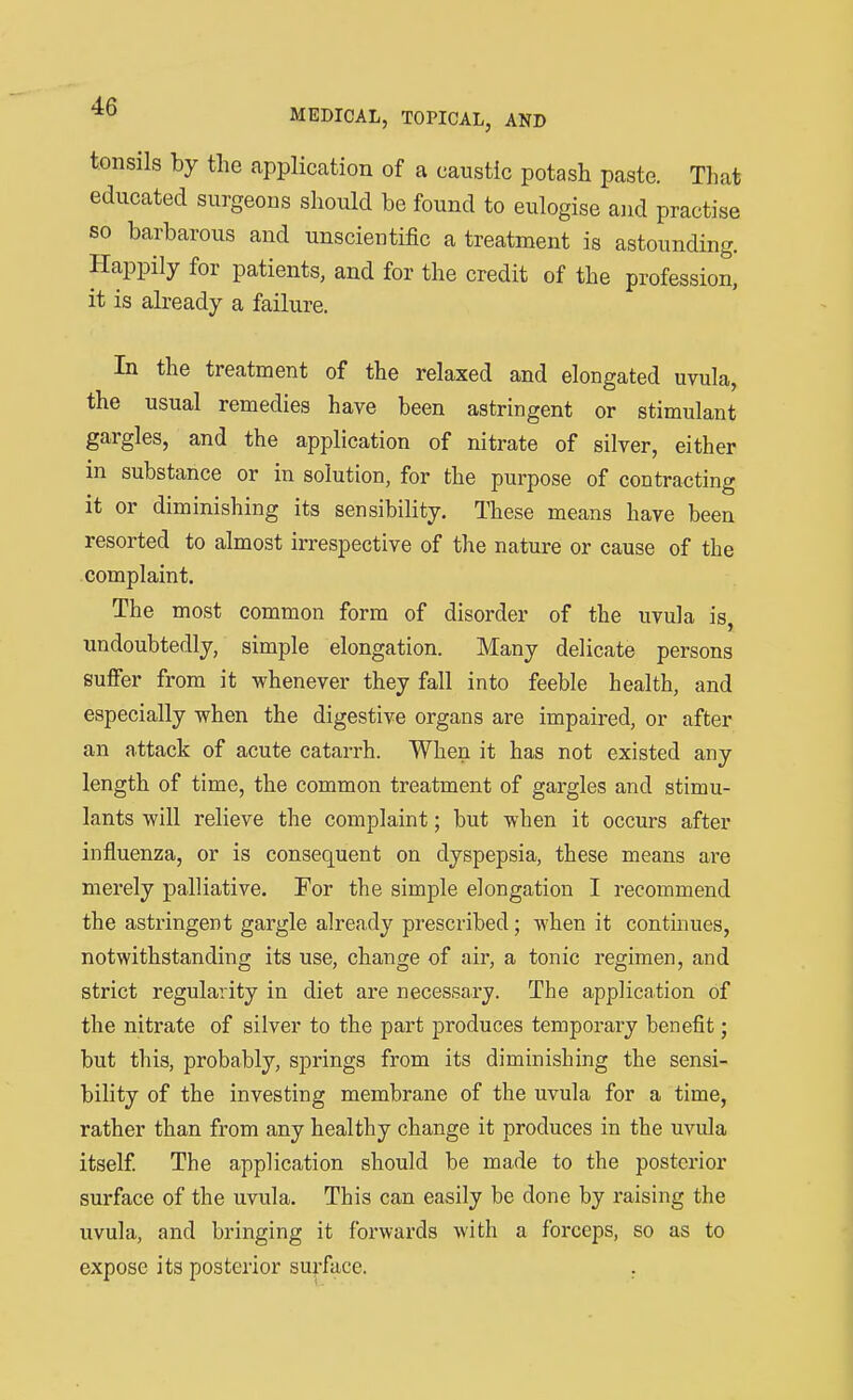 tonsils by the application of a caustic potash paste. That educated surgeons should be found to eulogise and practise so barbarous and unscientific a treatment is astounding. Happily for patients, and for the credit of the profession, it is already a failure. In the treatment of the relaxed and elongated uvula, the usual remedies have been astringent or stimulant gargles, and the application of nitrate of silver, either in substance or in solution, for the purpose of contracting it or diminishing its sensibility. These means have been resorted to almost irrespective of the nature or cause of the complaint. The most common form of disorder of the uvula is, undoubtedly, simple elongation. Many delicate persons sufier from it whenever they fall into feeble health, and especially when the digestive organs are impaired, or after an attack of acute catarrh. When it has not existed any length of time, the common treatment of gargles and stimu- lants will relieve the complaint; but when it occurs after influenza, or is consequent on dyspepsia, these means are merely palliative. For the simple elongation I recommend the astringent gargle already prescribed; when it continues, notwithstanding its use, change of air, a tonic regimen, and strict regularity in diet are necessary. The application of the nitrate of silver to the part produces temporary benefit; but this, probably, springs from its diminishing the sensi- bility of the investing membrane of the uvula for a time, rather than from any healthy change it produces in the uvula itself The application should be made to the posterior surface of the uvula. This can easily be done by raising the uvula, and bringing it forwards with a forceps, so as to expose its posterior surface. .