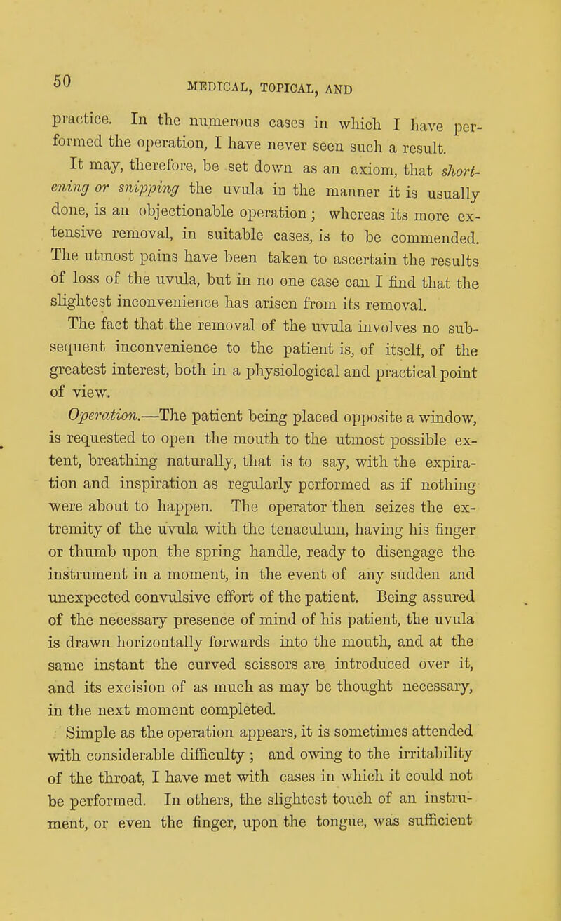practice. In the numerous cases in which I have per- formed the operation, I have never seen such a result. It may, therefore, be set down as an axiom, that short- ening or snipping the uvula in the manner it is usually done, is an objectionable operation; whereas its more ex- tensive removal, in suitable cases, is to be commended. The utmost pains have been taken to ascertain the results of loss of the uvula, but in no one case can I find that the slightest inconvenience has arisen from its removal. The fact that the removal of the uvula involves no sub- sequent inconvenience to the patient is, of itself, of the greatest interest, both in a physiological and practical point of view. Operation.—The patient being placed opposite a window, is requested to open the mouth to the utmost possible ex- tent, breathing naturally, that is to say, with the expira- tion and inspiration as regularly performed as if nothing were about to happen. The operator then seizes the ex- tremity of the uvula with the tenaculum, having his finger or thumb upon the spring handle, ready to disengage the instrument in a moment, in the event of any sudden and unexpected convulsive effort of the patient. Being assured of the necessary presence of mind of his patient, the uvula is drawn horizontally forwards into the mouth, and at the same instant the curved scissors are introduced over it, and its excision of as much as may be thought necessary, in the next moment completed. Simple as the operation appears, it is sometimes attended with considerable difficulty ; and owing to the irritability of the throat, I have met with cases in which it could not be performed. In others, the slightest touch of an instru- ment, or even the finger, upon the tongue, was sufficient