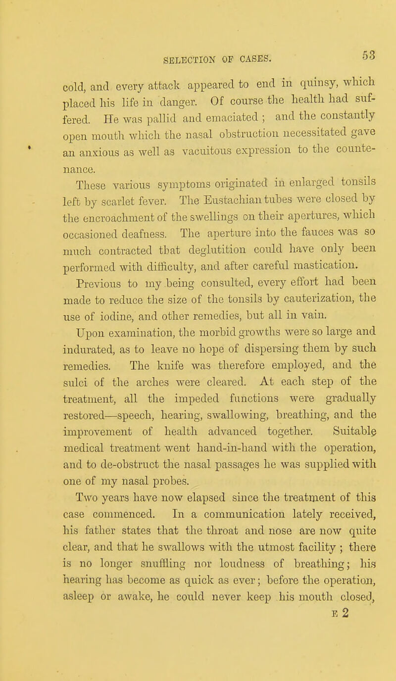 cold, and every attack appeared to end in quinsy, which placed his life in danger. Of course the health had suf- fered. He was pallid and emaciated ; and the constantly open mouth which the nasal obstruction necessitated gave an anxious as well as vacuitous expression to the counte- nance. These various symptoms originated in enlarged tonsils left by scarlet fever. The Eustacliian tubes were closed by the encroachment of the swellings on their apertui-es, which occasioned deafness. The aperture into the fauces was so much contracted that deglutition could have only been performed with difficulty, and after careful mastication. Previous to my being consulted, every effort had been made to reduce the size of the tonsils by cauterization, the use of iodine, and other remedies, but all in vain. Upon examination, the morbid growths were so large and indurated, as to leave no hope of dispersing them by such remedies. The knife was therefore employed, and the sulci of the arches were cleared. At each step of the treatment, all the impeded functions were gradually restored—speech, hearing, swallowing, breathing, and the improvement of health advanced together. Suitably medical treatment went hand-in-hand with the operation, and to de-obstruct the nasal passages he was supplied with one of my nasal probes. Two years have now elapsed since the treatment of tliis case commenced. In a communication lately received, his father states that the throat and nose are now quite clear, and that he swallows with the utmost facility ; there is no longer snuffling nor loudness of breathing; his hearing has become as quick as ever; before the operation, asleep or awake, he could never keep his mouth closed, e2