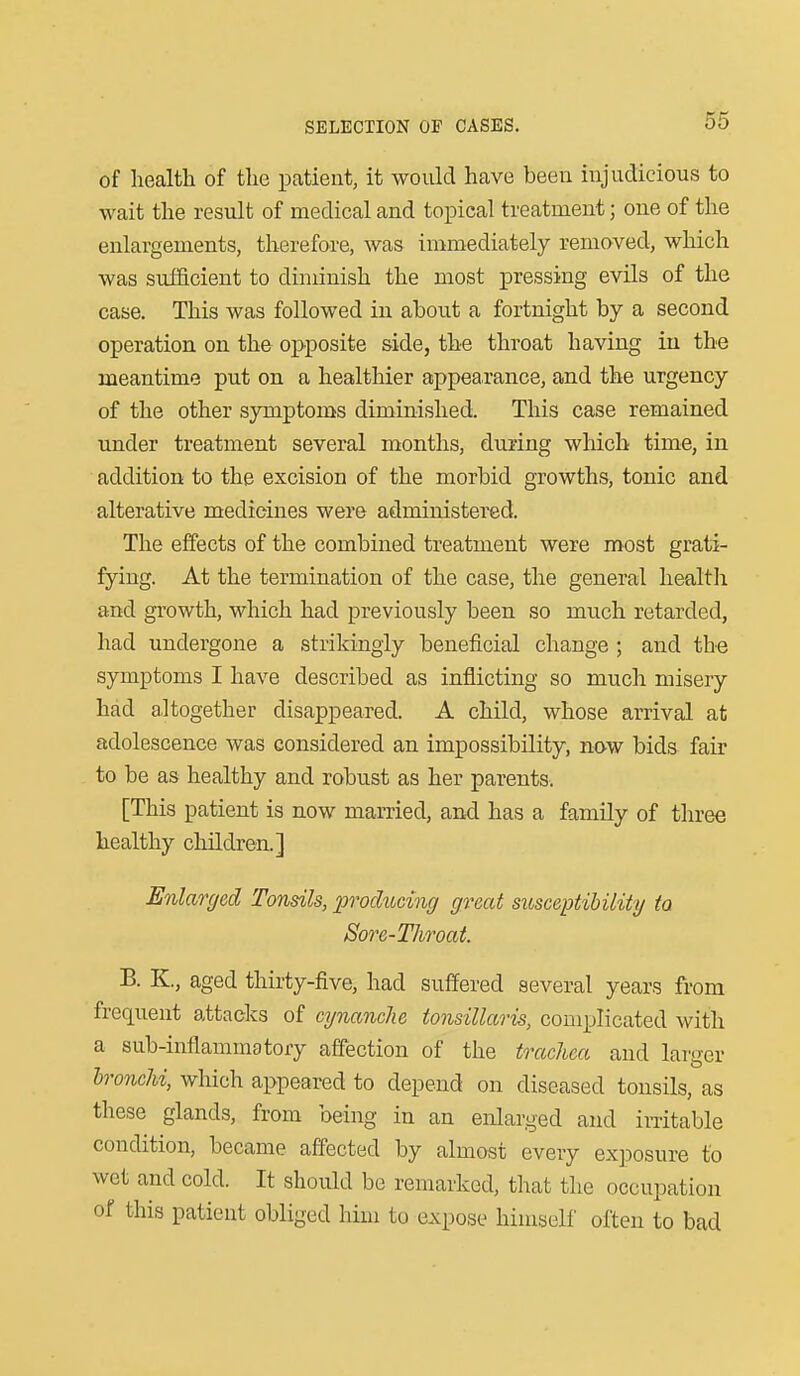 of health of the patient, it would have been injudicious to wait the result of medical and topical treatment; one of the enlargements, therefore, was immediately removed, which was sufficient to diminish the most pressing evils of the case. This was followed in about a fortnight by a second operation on the opposite side, the throat having in the meantime put on a healthier appearance, and the urgency of the other symptoms diminished. This case remained under treatment several months, during which time, in addition to the excision of the morbid growths, tonic and alterative medicines were administered. The effects of the combined treatment were most grati- fying. At the termination of the case, the general healtli and growth, which had previously been so much retarded, had undergone a strikingly beneficial change ; and the symptoms I have described as inflicting so much misery had altogether disappeared. A child, whose arrival at adolescence was considered an impossibility, now bids fair to be as healthy and robust as her parents. [This patient is now married, and has a family of three healthy children.] Enlanjed Tonsils, producing great susceptibility to Sore-Throat. B. K., aged thirty-five, had suffered several years from frequent attacks of cynanclie tonsillaris, complicated with a sub-intlamraatory affection of the trachea and larger hronchi, which appeared to depend on diseased tonsils, as these glands, from being in an enlarged and iiTitable condition, became affected by almost every exposure to wet and cold. It should be remarked, that the occupation of this patient obliged liim to expose himself often to bad
