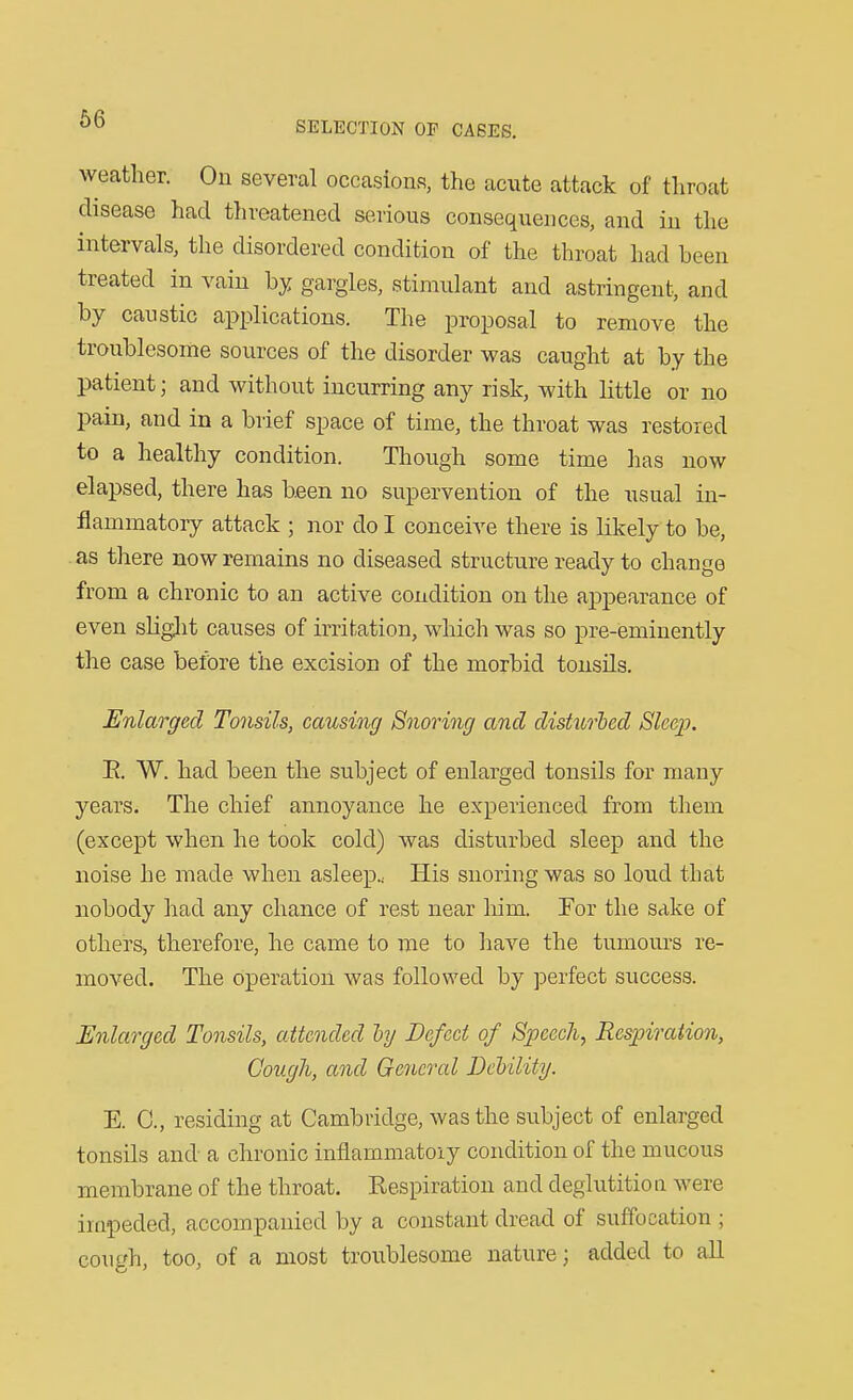 weather. On several occasions, the acute attack of throat disease had threatened serious consequences, and in the intervals, the disordered condition of the throat had been treated in vain hj gargles, stimulant and astringent, and by caustic applications. The proposal to remove the troublesome sources of the disorder was caught at by the patient; and without incurring any risk, with little or no pain, and in a brief space of time, the throat was restored to a healthy condition. Though some time has now elapsed, there has been no supervention of the usual in- flammatory attack ; nor do I conceive there is likely to be, as there now remains no diseased structure ready to change from a chronic to an active condition on the appearance of even sKght causes of irritation, which was so pre-eminently the case before the excision of the morbid tonsils. Enlarged Tonsils, causing Snoring and disttcrhed Sleep. E. W. had been the subject of enlarged tonsils for many years. The chief annoyance he experienced from them (except when he took cold) was disturbed sleep and the noise he made when asleep.. His snoring was so loud that nobody had any chance of rest near liim. For the sake of others^ therefore, he came to me to have the tumom-s re- moved. The Operation was followed by perfect success. Enlarged Tonsils, attended hy Defect of Speech^ Respiration, Cough, and General Delility. E. C, residing at Cambridge, was the subject of enlarged tonsils and a chronic inflammatoiy condition of the mucous membrane of the throat. Respiration and deglutition were impeded, accompanied by a constant dread of suffocation ; cough, too, of a most troublesome nature; added to all