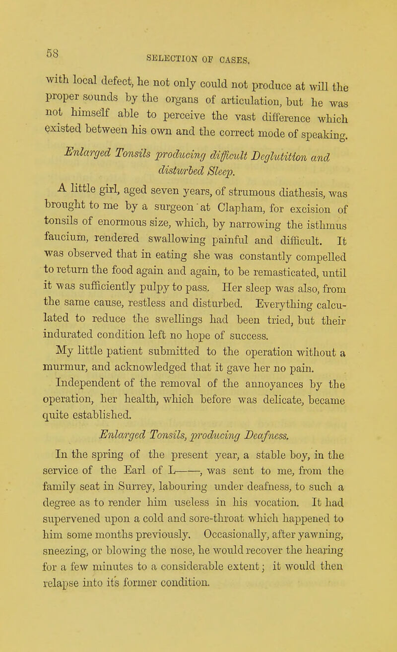 with local defect, he not only could not produce at wiU the proper sounds by the organs of articulation, but he was not himself able to perceive the vast difference which existed between his own and the correct mode of speaking. Enlarged Tonsils prod%icing difficult Deglutition and disturbed Sleep. A little girl, aged seven years, of strumous diathesis, was brought to me by a surgeon'at Clapliam, for excision of tonsils of enormous size, which, by narrowing the isthmus faucium, rendered swallowing painful and difficult. It was observed that in eating she was constantly compelled to return the food again and again, to be remasticated, until it was sufficiently pulpy to pass. Her sleep was also, from the same cause, restless and disturbed. Everything calcu- lated to reduce the swellings had been tried, but their indurated condition left no hope of success. My little patient submitted to the operation without a mnrmur, and acloiowledged that it gave her no pain. Independent of the removal of the annoyances by the operation, her health, which before was delicate, became quite established. Enlarged Tonsils, producing Deafness. In the spring of the present year, a stable boy, in the service of the Earl of L , was sent to me, from the family seat in Surrey, labouring imder deafness, to such a degree as to render him viseless in his vocation. It had supervened upon a cold and sore-throat which happened to him some months previously. Occasionally, after yawning, sneezing, or blowing the nose, he woidd recover the hearing for a few minutes to a considerable extent; it would then relapse into it's former condition.