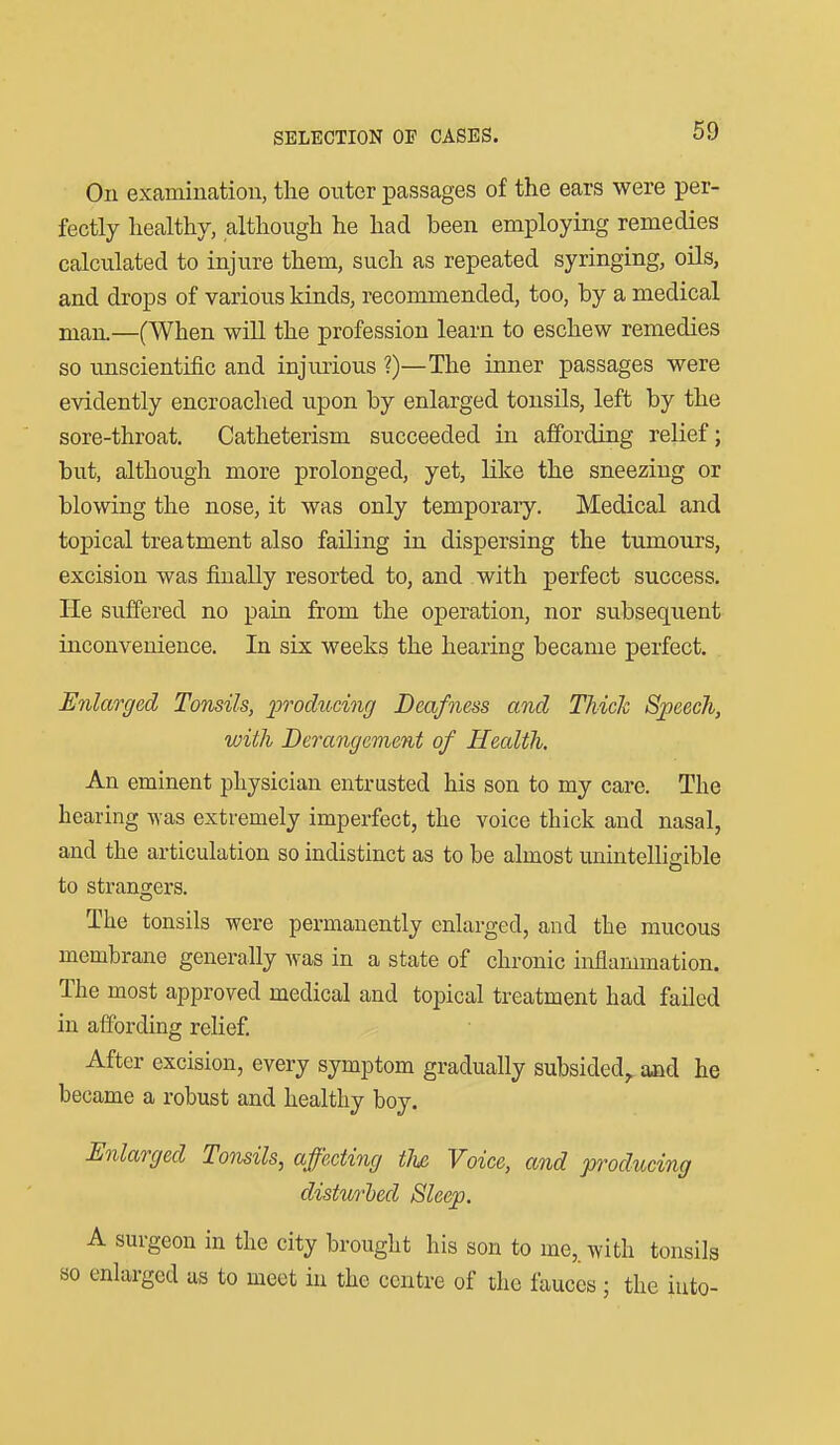 On examination, the outer passages of the ears were per- fectly healthy, although he had been employing remedies calculated to injure them, such as repeated syringing, oils, and drops of various kinds, recommended, too, by a medical man.—(When will the profession learn to eschew remedies so unscientific and injurious ?)—The inner passages were evidently encroached upon by enlarged tonsils, left by the sore-throat. Catheterism succeeded in affording relief; but, although more prolonged, yet, like the sneezing or blowing the nose, it was only temporary. Medical and topical treatment also failing in dispersing the tumours, excision was finally resorted to, and with perfect success. He suffered no pain from the operation, nor subsequent inconvenience. In six weeks the hearing became perfect. Enlarged Tonsils, j^Todiicing Deafness and Thiclc Speech, with Derangement of Health, An eminent physician entrusted his son to my care. The hearing was extremely imperfect, the voice thick and nasal, and the articulation so indistinct as to be almost unintelhirible to strano;ers. The tonsils were permanently enlarged, and the mucous membrane generally was in a state of chronic inflammation. The most approved medical and topical treatment had failed in affording relief. After excision, every symptom gradually subsided,, aad he became a robust and healthy boy. Enlarged Tonsils, affecting tU Voice, and producing disturhed Sleep. A surgeon in the city brought his son to me, with tonsils so enlarged as to meet in the centre of the fauces; the iuto-