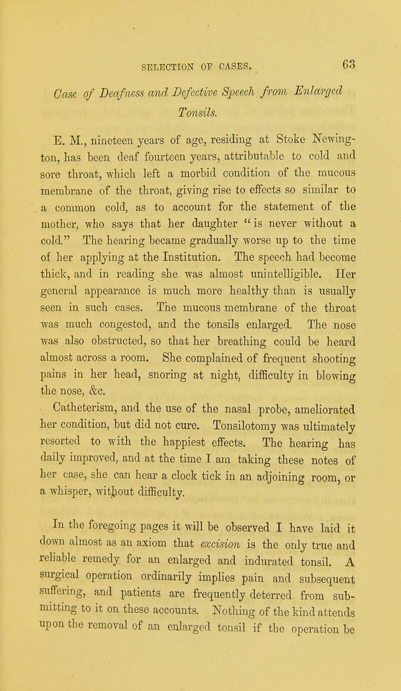 Case of Deafness and Defective S2Jeech from Enlarged Tonsils. E. M., nineteen years of age, residing at Stoke Newing- ton, has been deaf fourteen years, attributable to cold and sore throat, which left a morbid condition of the mucous membrane of the throat, giving rise to effects so similar to a common cold, as to account for the statement of the mother, who says that her daughter  is never without a cold. The hearing became gradually worse up to the time of her applying at the Institution. The speech had become thick, and in reading she was almost unintelligible. Pier general appearance is much more healthy than is usually seen in such cases. The mucous membrane of the throat was much congested, and the tonsils enlarged. The nose was also obstructed, so that her breathing could be heard almost across a room. She complained of frequent shooting pams in her head, snoring at night, difficulty in blowing the nose, &c. Catheterism, and the use of the nasal probe, ameliorated her condition, but did not cure. Tonsilotomy was ultimately resorted to with the happiest effects. The hearing has daily improved, and at the time I am taking these notes of her case, she can hear a clock tick in an adjoining room, or a whisper, wit];LOut difficulty. In the foregoing pages it will be observed I have laid it down almost as an axiom that excision is the only true and reliable remedy for an enlarged and indurated tonsil. A surgical operation ordinarily implies pain and subsequent suffering, and patients are frequently deterred from sub- mitting to it on these accounts. Nothing of the kind attends upon the removal of an enlarged tonsil if the operation be