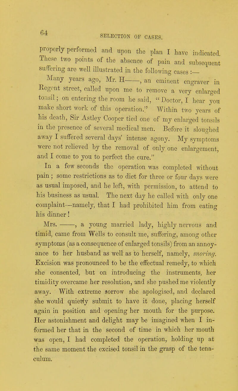 properly performed and upon the plan I have indicated These two points of the absence of pain and subsequent suflfenng are well illustrated in the following cases :— Many years ago, Mr. H , an eminent engraver in Rogont street, called upon me to remove a very enlarged tonsil; on entering the room he said,  Doctor, I hear you make short work of this operation. Within two years of his death, Sir Astley Cooper tied one of my enlarged tonsils in the presence of several medical men. Before it sloughed away I suffered several days' intense agony. My symptoms were not relieved by the removal of only one enlargement, and I come to you to perfect the cure. In a few seconds the operation was completed without pain; some restrictions as to diet for three or four days were as usual imposed, and he left, with permission, to attend to his business as usual. The next day he called with only one complaint—namely, that I had prohibited him from eating his dinner! Mrs. , a young married lady, highly nervous and timid, came from Wells to consult me, suffering, among other symptoms (as a consequence of enlarged tonsils) from an annoy- ance to her husband as well as to herself, namely, snoring. Excision was pronounced to be the effectual remedy, to which she consented, but on introducing the instruments, her timidity overcame her resolution, and she pushed me violently away. With extreme sorrow she apologised, and declared she would quietly submit to have it done, placing herself again in position and opening her mouth for the pm-pose. Her astonishment and delight may be imagined when I in- formed her that in the second of time in which her mouth was open, I had completed the operation, holding up at the same moment the excised tonsil in the grasp of the tena- culum.