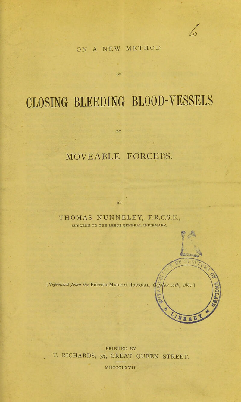 ON A NEW METHOD CLOSING BLEEDING BLOOD-VESSELS MOVEABLE FORCEPS. THOMAS NUNNELEY, F.R.C.S.E., SURGEON TO THE LEEDS GENERAL INFIRMARY. {Reprinted from the British Medical Journal, PRINTED BY T. RICHARDS, 37, GREAT QUEEN STREET. MDCCCLXVII.