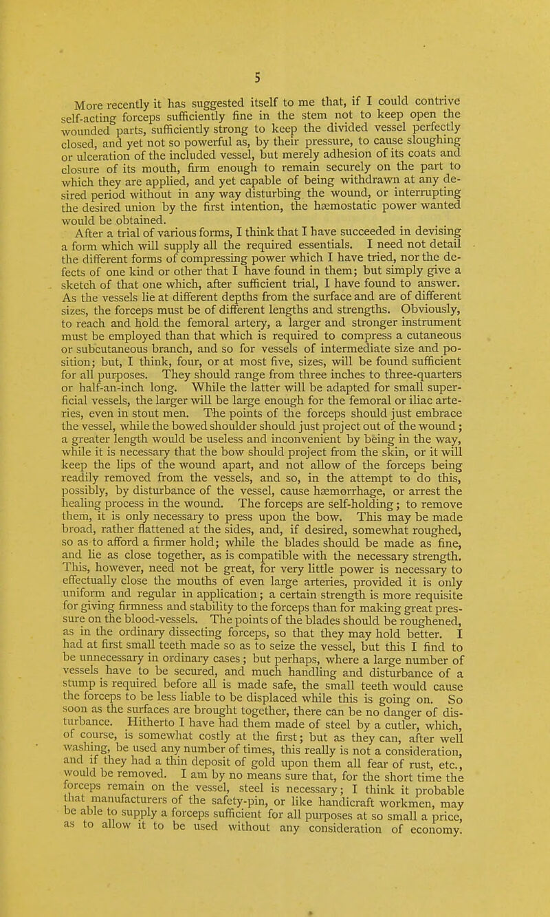 More recently it has suggested itself to me that, if I could contrive self-acting forceps sufficiently fine in the stem not to keep open the wounded parts, sufficiently strong to keep the divided vessel perfectly closed, and yet not so povi^erful as, by their pressure, to cause sloughing or ulceration of the included vessel, but merely adhesion of its coats and closure of its mouth, firm enough to remain securely on the part to which they are applied, and yet capable of being withdrawn at any de- sired period without in any way disturbing the wound, or interrupting the desired imion by the first intention, the haemostatic power wanted would be obtained. After a trial of various fonns, I think that I have succeeded in devising a form which will supply all the required essentials. I need not detail the different forms of compressing power which I have tried, nor the de- fects of one kind or other that I have found in them; but simply give a sketch of that one which, after sufficient trial, I have found to answer. As the vessels lie at different depths from the surface and are of different sizes, the forceps must be of different lengths and strengths. Obviously, to reach and hold the femoral artery, a larger and stronger instrument must be employed than that which is required to compress a cutaneous or subcutaneous branch, and so for vessels of intermediate size and po- sition; but, I think, four, or at most five, sizes, vnll be found sufficient for all purposes. They shovdd range from three inches to three-quarters or half-an-inch long. While the latter vnll be adapted for small super- ficial vessels, the larger will be large enough for the femoral or iliac arte- ries, even in stout men. The points of the forceps should just embrace the vessel, while the bowed shoulder should just project out of the woiuid; a greater length woidd be useless and inconvenient by being in the way, while it is necessary that the bow should project from the skin, or it will keep the lips of the wound apart, and not allow of the forceps being readily removed from the vessels, and so, in the attempt to do this, possibly, by disturbance of the vessel, cause haemorrhage, or arrest the healing process in the wormd. The forceps are self-holding; to remove them, it is only necessary to press upon the bow. This may be made broad, rather flattened at the sides, and, if desired, somewhat roughed, so as to afford a firmer hold; while the blades should be made as fine, and lie as close together, as is compatible with the necessary strength. This, however, need not be great, for very Uttle power is necessary to efiectually close the mouths of even large arteries, provided it is only uniform and regular in application; a certain strength is more requisite for giving firmness and stability to the forceps than for making great pres- sure on the blood-vessels. The points of the blades should be roughened, as in the ordinary dissecting forceps, so that they may hold better. I had at first small teeth made so as to seize the vessel, but this I find to be unnecessary in ordinaiy cases; but perhaps, where a large number of vessels have to be seemed, and much handling and disturbance of a stump is required before all is made safe, the small teeth would cause the forceps to be less liable to be displaced while this is going on. So soon as the surfaces are brought together, there can be no danger of dis- turbance. Hitherto I have had them made of steel by a cutler, which, of course, is somewhat costly at the first; but as they can, after well washmg, be used any number of times, tliis really is not a consideration, and if they had a thin deposit of gold upon them all fear of rust, etc., would be removed. I am by no means sure that, for the short time the forceps remam on the vessel, steel is necessary; I think it probable that manufacturers of the safety-pin, or like handicraft workmen, may be able to supply a forceps sufficient for all puiposes at so small a price, as to allow it to be used without any consideration of economy. »